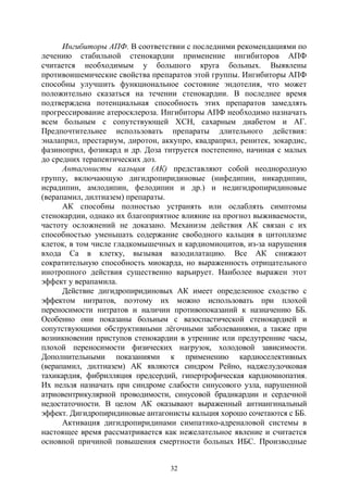 32
Ингибиторы АПФ. В соответствии с последними рекомендациями по
лечению стабильной стенокардии применение ингибиторов АПФ
считается необходимым у большого круга больных. Выявлены
противоишемические свойства препаратов этой группы. Ингибиторы АПФ
способны улучшить функциональное состояние эндотелия, что может
положительно сказаться на течении стенокардии. В последнее время
подтверждена потенциальная способность этих препаратов замедлять
прогрессирование атеросклероза. Ингибиторы АПФ необходимо назначать
всем больным с сопутствующей ХСН, сахарным диабетом и АГ.
Предпочтительнее использовать препараты длительного действия:
эналаприл, престариум, диротон, аккупро, квадраприл, ренитек, зокардис,
фазиноприл, фозикард и др. Доза титруется постепенно, начиная с малых
до средних терапевтических доз.
Антагонисты кальция (АК) представляют собой неоднородную
группу, включающую дигидропиридиновые (нифедипин, никардипин,
исрадипин, амлодипин, фелодипин и др.) и недигидропиридиновые
(верапамил, дилтиазем) препараты.
АК способны полностью устранять или ослаблять симптомы
стенокардии, однако их благоприятное влияние на прогноз выживаемости,
частоту осложнений не доказано. Механизм действия АК связан с их
способностью уменьшать содержание свободного кальция в цитоплазме
клеток, в том числе гладкомышечных и кардиомиоцитов, из-за нарушения
входа Са в клетку, вызывая вазодилатацию. Все АК снижают
сократительную способность миокарда, но выраженность отрицательного
инотропного действия существенно варьирует. Наиболее выражен этот
эффект у верапамила.
Действие дигидропиридиновых АК имеет определенное сходство с
эффектом нитратов, поэтому их можно использовать при плохой
переносимости нитратов и наличии противопоказаний к назначению ББ.
Особенно они показаны больным с вазоспастической стенокардией и
сопутствующими обструктивными лёгочными заболеваниями, а также при
возникновении приступов стенокардии в утренние или предутренние часы,
плохой переносимости физических нагрузок, холодовой зависимости.
Дополнительными показаниями к применению кардиоселективных
(верапамил, дилтиазем) АК являются синдром Рейно, наджелудочковая
тахикардия, фибрилляция предсердий, гипертрофическая кардиомиопатия.
Их нельзя назначать при синдроме слабости синусового узла, нарушенной
атриовентрикулярной проводимости, синусовой брадикардии и сердечной
недостаточности. В целом АК оказывают выраженный антиангинальный
эффект. Дигидропиридиновые антагонисты кальция хорошо сочетаются с ББ.
Активация дигидропиридинами симпатико-адреналовой системы в
настоящее время рассматривается как нежелательное явление и считается
основной причиной повышения смертности больных ИБС. Производные
Copyright ОАО «ЦКБ «БИБКОМ» & ООО «Aгентство Kнига-Cервис»
 