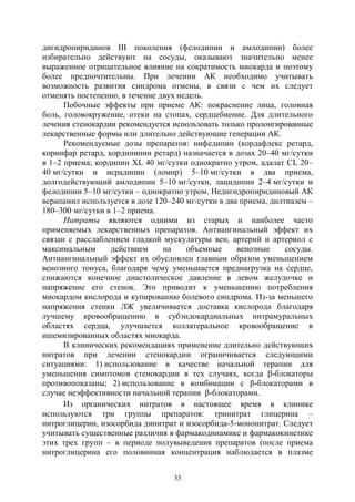 33
дигидропиридинов III поколения (фелодипин и амлодипин) более
избирательно действуют на сосуды, оказывают значительно менее
выраженное отрицательное влияние на сократимость миокарда и поэтому
более предпочтительны. При лечении АК необходимо учитывать
возможность развития синдрома отмены, в связи с чем их следует
отменять постепенно, в течение двух недель.
Побочные эффекты при приеме АК: покраснение лица, головная
боль, головокружение, отеки на стопах, сердцебиение. Для длительного
лечения стенокардии рекомендуется использовать только пролонгированные
лекарственные формы или длительно действующие генерации АК.
Рекомендуемые дозы препаратов: нифедипин (кордафлекс ретард,
коринфар ретард, кордипипин ретард) назначается в дозах 20–40 мг/сутки
в 1–2 приема; кордипин ХL 40 мг/сутки однократно утром, адалат CL 20–
40 мг/сутки и исрадипин (ломир) 5–10 мг/сутки в два приема,
долгодействующий амлодипин 5–10 мг/сутки, лацидипин 2–4 мг/сутки и
фелодипин 5–10 мг/сутки – однократно утром. Недигидропиридиновый АК
верапамил используется в дозе 120–240 мг/сутки в два приема, дилтиазем –
180–300 мг/сутки в 1–2 приема.
Нитраты являются одними из старых и наиболее часто
применяемых лекарственных препаратов. Антиангинальный эффект их
связан с расслаблением гладкой мускулатуры вен, артерий и артериол с
максимальным действием на объемные венозные сосуды.
Антиангинальный эффект их обусловлен главным образом уменьшением
венозного тонуса, благодаря чему уменьшается преднагрузка на сердце,
снижаются конечное диастолическое давление в левом желудочке и
напряжение его стенок. Это приводит к уменьшению потребления
миокардом кислорода и купированию болевого синдрома. Из-за меньшего
напряжения стенки ЛЖ увеличивается доставка кислорода благодаря
лучшему кровообращению в субэндокардиальных интрамуральных
областях сердца, улучшается коллатеральное кровообращение в
ишемизированных областях миокарда.
В клинических рекомендациях применение длительно действующих
нитратов при лечении стенокардии ограничивается следующими
ситуациями: 1) использование в качестве начальной терапии для
уменьшения симптомов стенокардии в тех случаях, когда β-блокаторы
противопоказаны; 2) использование в комбинации с β-блокаторами в
случае неэффективности начальной терапии β-блокаторами.
Из органических нитратов в настоящее время в клинике
используются три группы препаратов: тринитрат глицерина –
нитроглицерин, изосорбида динитрат и изосорбида-5-мононитрат. Следует
учитывать существенные различия в фармакодинамике и фармакокинетике
этих трех групп – в периоде полувыведения препаратов (после приема
нитроглицерина его половинная концентрация наблюдается в плазме
Copyright ОАО «ЦКБ «БИБКОМ» & ООО «Aгентство Kнига-Cервис»
 