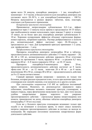 34
крови всего 24 минуты, изосорбида динитрата – 1 час, изосорбида-5-
мононитрат – 4–5 часов), в биодоступности (для изосорбида динитрата она
составляет всего 20–30 %, а для изосорбида-5-мононитрата – 100 %).
Нитраты выпускаются в разных формах: таблетки, мази, пластыри,
пластинки для буккального применения.
Купирование приступов стенокардии
Применяются: нитроглицерин сублингвально 0,5–1 мг, эффект
развивается через 1–2 минуты после приема и продолжается 10–15 минут,
при необходимости можно использовать через каждые 5 минут в течение
15 минут, но не более трех раз; изосорбида динитрат сублингвально 5–
10 мг. Хорошим купирующим эффектом обладают аэрозольные формы:
изокет-аэрозоль, нитроминт-аэрозоль. Раствор разбрызгивается в полости
рта, антиангинальный эффект наступает через 20–30 секунд и
продолжается до 1 часа. Для купирования приступа принимают 1–2 дозы,
для профилактики – 1 дозу.
Профилактика приступов стенокардии
Препараты изосорбида динитрата: нитросорбид 20 мг в таблетке,
продолжительность антиишемического действия 3–5 часов; кардикет – 20,
40, 60 и 120 мг, антиангинальное действие кардикета 20 мг отчетливо
выражено на протяжении 5 часов, кардикета 40 мг – в среднем 6,5 часа,
кардикета 60 мг – 6–8 часов и кардикета 120 мг – до 10–15 часов.
Препараты изосорбида-5-мононитрата: эфокс 20 мг,
продолжительность антиишемического действия достигает до 8 часов;
эфокс-лонг 50 мг – до 12 часов, моно-мак 20 и 40 мг – до 8 часов,
моночинкове 40 и 50 мг, оликард 40 и 60 мг – продолжительность действия
до 8 и 12 часов соответственно.
Главный принцип терапии нитратами – назначать их только тем
больным, которые реально нуждаются в них, то есть при наличии приступов
стенокардии или «немой» ишемии, и не назначать их в других случаях.
При стенокардии напряжения I–II ФК не требуется постоянный
прием нитратов. Назначать их рекомендуется прерывисто перед
событиями, способными вызывать появление приступа стенокардии, в
первую очередь, перед физическими нагрузками (за час). Для этого весьма
удобны лекарственные формы короткого или умеренно
пролонгированного действия – аэрозольные формы нитроглицерина или
изокета, тринитролонг на десну, обычные таблетки изосорбида динитрата
(нитросорбид 5–10 мг) под язык.
Если же у больного приступы стенокардии возникают только при
ходьбе и не возникают в остальное время, то имеет смысл назначать
нитраты умеренно пролонгированного действия за полчаса до выхода из
помещения. Не оправдано поголовное назначение лекарственных форм
длительного действия.
Copyright ОАО «ЦКБ «БИБКОМ» & ООО «Aгентство Kнига-Cервис»
 