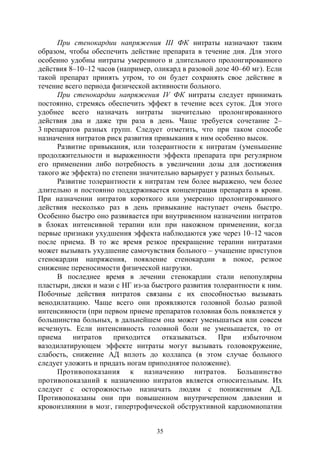 35
При стенокардии напряжения III ФК нитраты назначают таким
образом, чтобы обеспечить действие препарата в течение дня. Для этого
особенно удобны нитраты умеренного и длительного пролонгированного
действия 8–10–12 часов (например, оликард в разовой дозе 40–60 мг). Если
такой препарат принять утром, то он будет сохранять свое действие в
течение всего периода физической активности больного.
При стенокардии напряжения IV ФК нитраты следует принимать
постоянно, стремясь обеспечить эффект в течение всех суток. Для этого
удобнее всего назначать нитраты значительно пролонгированного
действия два и даже три раза в день. Чаще требуется сочетание 2–
3 препаратов разных групп. Следует отметить, что при таком способе
назначения нитратов риск развития привыкания к ним особенно высок.
Развитие привыкания, или толерантности к нитратам (уменьшение
продолжительности и выраженности эффекта препарата при регулярном
его применении либо потребность в увеличении дозы для достижения
такого же эффекта) по степени значительно варьирует у разных больных.
Развитие толерантности к нитратам тем более выражено, чем более
длительно и постоянно поддерживается концентрация препарата в крови.
При назначении нитратов короткого или умеренно пролонгированного
действия несколько раз в день привыкание наступает очень быстро.
Особенно быстро оно развивается при внутривенном назначении нитратов
в блоках интенсивной терапии или при накожном применении, когда
первые признаки ухудшения эффекта наблюдаются уже через 10–12 часов
после приема. В то же время резкое прекращение терапии нитратами
может вызывать ухудшение самочувствия больного – учащение приступов
стенокардии напряжения, появление стенокардии в покое, резкое
снижение переносимости физической нагрузки.
В последнее время в лечении стенокардии стали непопулярны
пластыри, диски и мази с НГ из-за быстрого развития толерантности к ним.
Побочные действия нитратов связаны с их способностью вызывать
венодилатацию. Чаще всего они проявляются головной болью разной
интенсивности (при первом приеме препаратов головная боль появляется у
большинства больных, в дальнейшем она может уменьшаться или совсем
исчезнуть. Если интенсивность головной боли не уменьшается, то от
приема нитратов приходится отказываться. При избыточном
вазодилатирующем эффекте нитраты могут вызывать головокружение,
слабость, снижение АД вплоть до коллапса (в этом случае больного
следует уложить и придать ногам приподнятое положение).
Противопоказания к назначению нитратов. Большинство
противопоказаний к назначению нитратов является относительным. Их
следует с осторожностью назначать людям с пониженным АД.
Противопоказаны они при повышенном внутричерепном давлении и
кровоизлиянии в мозг, гипертрофической обструктивной кардиомиопатии
Copyright ОАО «ЦКБ «БИБКОМ» & ООО «Aгентство Kнига-Cервис»
 