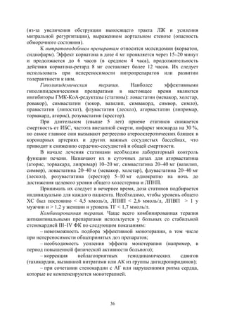 36
(из-за увеличения обструкции выносящего тракта ЛЖ и усиления
митральной регургитации), выраженном аортальном стенозе (опасность
обморочного состояния).
К нитратоподобным препаратам относится молсидомин (корватон,
сиднофарм). Эффект корватона в дозе 4 мг проявляется через 15–20 минут
и продолжается до 6 часов (в среднем 4 часа), продолжительность
действия корватона-ретард 8 мг составляет более 12 часов. Их следует
использовать при непереносимости нитропрепаратов или развитии
толерантности к ним.
Гиполипидемическая терапия. Наиболее эффективными
гиполипидемическими препаратами в настоящее время являются
ингибиторы ГМК-КоА-редуктазы (статины): ловастатин (мевакор, холетар,
ровакор), симвастатин (зокор, вазилип, симвакорд, симвор, симло),
правастатин (липостат), флувастатин (лескол), аторвастатин (липримар,
торвакард, аторис), розувастатин (крестор).
При длительном (свыше 5 лет) приеме статинов снижается
смертность от ИБС, частота внезапной смерти, инфаркт миокарда на 30 %,
но самое главное они вызывают регрессию атеросклеротических бляшек в
коронарных артериях и других важных сосудистых бассейнах, что
приводит к снижению сердечно-сосудистой и общей смертности.
В начале лечения статинами необходим лабораторный контроль
функции печени. Назначают их в суточных дозах для аторвастатина
(аторис, торвакард, липримар) 10–20 мг, симвастатина 20–40 мг (вазилип,
симвор), ловастатина 20–40 м (мевакор, холетар), флувастатина 20–40 мг
(лескол), розувастатина (крестор) 5–10 мг однократно на ночь до
достижения целевого уровня общего холестерина и ЛПНП.
Принимать их следует в вечернее время, доза статинов подбирается
индивидуально для каждого пациента. Необходимо, чтобы уровень общего
ХС был постоянно < 4,5 ммоль/л, ЛПНП < 2,6 ммоль/л, ЛПВП > 1 у
мужчин и > 1,2 у женщин и уровень ТГ < 1,7 ммоль/л.
Комбинированная терапия. Чаще всего комбинированная терапия
антиангинальными препаратами используется у больных со стабильной
стенокардией III–IV ФК по следующим показаниям:
– невозможность подбора эффективной монотерапии, в том числе
при непереносимости общепринятых доз препаратов;
– необходимость усиления эффекта монотерапии (например, в
период повышенной физической активности больного);
– коррекция неблагоприятных гемодинамических сдвигов
(тахикардии, вызванной нитратами или АК из группы дигидропиридинов);
– при сочетании стенокардии с АГ или нарушениями ритма сердца,
которые не компенсируются монотерапией.
Copyright ОАО «ЦКБ «БИБКОМ» & ООО «Aгентство Kнига-Cервис»
 