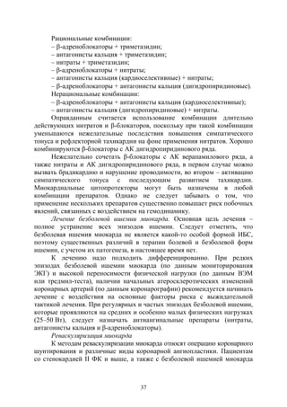 37
Рациональные комбинации:
– -адреноблокаторы + триметазидин;
– антагонисты кальция + триметазидин;
– нитраты + триметазидин;
– β-адреноблокаторы + нитраты;
– антагонисты кальция (кардиоселективные) + нитраты;
– -адреноблокаторы + антагонисты кальция (дигидропиридиновые).
Нерациональные комбинации:
– -адреноблокаторы + антагонисты кальция (кардиоселективные);
– антагонисты кальция (дигидропиридиновые) + нитраты.
Оправданным считается использование комбинации длительно
действующих нитратов и β-блокаторов, поскольку при такой комбинации
уменьшаются нежелательные последствия повышения симпатического
тонуса и рефлекторной тахикардии на фоне применения нитратов. Хорошо
комбинируются β-блокаторы с АК дигидропиридинового ряда.
Нежелательно сочетать β-блокаторы с АК верапамилового ряда, а
также нитраты и АК дигидропиридинового ряда, в первом случае можно
вызвать брадикардию и нарушение проводимости, во втором – активацию
симпатического тонуса с последующим развитием тахикардии.
Миокардиальные цитопротекторы могут быть назначены в любой
комбинации препаратов. Однако не следует забывать о том, что
применение нескольких препаратов существенно повышает риск побочных
явлений, связанных с воздействием на гемодинамику.
Лечение безболевой ишемии миокарда. Основная цель лечения –
полное устранение всех эпизодов ишемии. Следует отметить, что
безболевая ишемия миокарда не является какой-то особой формой ИБС,
поэтому существенных различий в терапии болевой и безболевой форм
ишемии, с учетом их патогенеза, в настоящее время нет.
К лечению надо подходить дифференцированно. При редких
эпизодах безболевой ишемии миокарда (по данным мониторирования
ЭКГ) и высокой переносимости физической нагрузки (по данным ВЭМ
или тредмил-теста), наличии начальных атеросклеротических изменений
коронарных артерий (по данным коронарографии) рекомендуется начинать
лечение с воздействия на основные факторы риска с выжидательной
тактикой лечения. При регулярных и частых эпизодах безболевой ишемии,
которые проявляются на средних и особенно малых физических нагрузках
(25–50 Вт), следует назначать антиангинальные препараты (нитраты,
антагонисты кальция и β-адреноблокаторы).
Реваскуляризация миокарда
К методам реваскуляризации миокарда относят операцию коронарного
шунтирования и различные виды коронарной ангиопластики. Пациентам
со стенокардией II ФК и выше, а также с безболевой ишемией миокарда
Copyright ОАО «ЦКБ «БИБКОМ» & ООО «Aгентство Kнига-Cервис»
 
