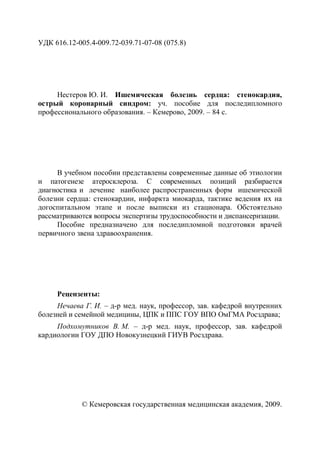 УДК 616.12-005.4-009.72-039.71-07-08 (075.8)
Нестеров Ю. И. Ишемическая болезнь сердца: стенокардия,
острый коронарный синдром: уч. пособие для последипломного
профессионального образования. – Кемерово, 2009. – 84 с.
В учебном пособии представлены современные данные об этиологии
и патогенезе атеросклероза. С современных позиций разбирается
диагностика и лечение наиболее распространенных форм ишемической
болезни сердца: стенокардии, инфаркта миокарда, тактике ведения их на
догоспитальном этапе и после выписки из стационара. Обстоятельно
рассматриваются вопросы экспертизы трудоспособности и диспансеризации.
Пособие предназначено для последипломной подготовки врачей
первичного звена здравоохранения.
Рецензенты:
Нечаева Г. И. – д-р мед. наук, профессор, зав. кафедрой внутренних
болезней и семейной медицины, ЦПК и ППС ГОУ ВПО ОмГМА Росздрава;
Подхомутников В. М. – д-р мед. наук, профессор, зав. кафедрой
кардиологии ГОУ ДПО Новокузнецкий ГИУВ Росздрава.
© Кемеровская государственная медицинская академия, 2009.
Copyright ОАО «ЦКБ «БИБКОМ» & ООО «Aгентство Kнига-Cервис»
 
