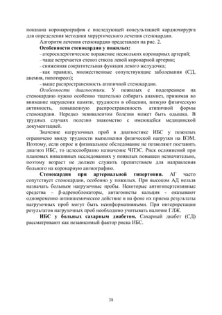 38
показана коронарография с последующей консультацией кардиохирурга
для определения методики хирургического лечения стенокардии.
Алгоритм лечения стенокардии представлен на рис. 2.
Особенности стенокардии у пожилых:
– атеросклеротическое поражение нескольких коронарных артерий;
– чаще встречается стеноз ствола левой коронарной артерии;
– сниженная сократительная функция левого желудочка;
– как правило, множественные сопутствующие заболевания (СД,
анемия, гипотиреоз);
– выше распространенность атипичной стенокардии.
Особенности диагностики. У пожилых с подозрением на
стенокардию нужно особенно тщательно собирать анамнез, принимая во
внимание нарушения памяти, трудности в общении, низкую физическую
активность, повышенную распространенность атипичной формы
стенокардии. Нередко эквивалентом болезни может быть одышка. В
трудных случаях полезно знакомство с имеющейся медицинской
документацией.
Значение нагрузочных проб в диагностике ИБС у пожилых
ограничено ввиду трудности выполнения физической нагрузки на ВЭМ.
Поэтому, если опрос и физикальное обследование не позволяют поставить
диагноз ИБС, то целесообразно назначение ЧПЭС. Риск осложнений при
плановых инвазивных исследованиях у пожилых повышен незначительно,
поэтому возраст не должен служить препятствием для направления
больного на коронарную ангиографию.
Стенокардия при артериальной гипертонии. АГ часто
сопутствует стенокардии, особенно у пожилых. При высоком АД нельзя
назначать больным нагрузочные пробы. Некоторые антигипертензивные
средства – β-адреноблокаторы, антагонисты кальция - оказывают
одновременно антиишемическое действие и на фоне их приема результаты
нагрузочных проб могут быть неинформативными. При интерпретации
результатов нагрузочных проб необходимо учитывать наличие ГЛЖ.
ИБС у больных сахарным диабетом. Сахарный диабет (СД)
рассматривают как независимый фактор риска ИБС.
Copyright ОАО «ЦКБ «БИБКОМ» & ООО «Aгентство Kнига-Cервис»
 