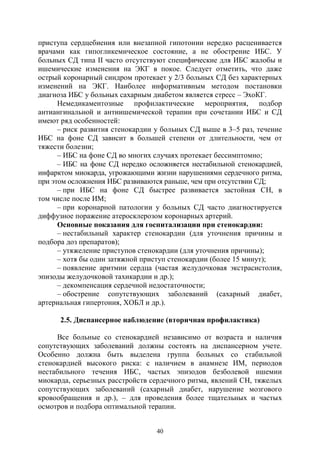 40
приступа сердцебиения или внезапной гипотонии нередко расценивается
врачами как гипогликемическое состояние, а не обострение ИБС. У
больных СД типа II часто отсутствуют специфические для ИБС жалобы и
ишемические изменения на ЭКГ в покое. Следует отметить, что даже
острый коронарный синдром протекает у 2/3 больных СД без характерных
изменений на ЭКГ. Наиболее информативным методом постановки
диагноза ИБС у больных сахарным диабетом является стресс – ЭхоКГ.
Немедикаментозные профилактические мероприятия, подбор
антиангинальной и антиишемической терапии при сочетании ИБС и СД
имеют ряд особенностей:
– риск развития стенокардии у больных СД выше в 3–5 раз, течение
ИБС на фоне СД зависит в большей степени от длительности, чем от
тяжести болезни;
– ИБС на фоне СД во многих случаях протекает бессимптомно;
– ИБС на фоне СД нередко осложняется нестабильной стенокардией,
инфарктом миокарда, угрожающими жизни нарушениями сердечного ритма,
при этом осложнения ИБС развиваются раньше, чем при отсутствии СД;
– при ИБС на фоне СД быстрее развивается застойная СН, в
том числе после ИМ;
– при коронарной патологии у больных СД часто диагностируется
диффузное поражение атеросклерозом коронарных артерий.
Основные показания для госпитализации при стенокардии:
– нестабильный характер стенокардии (для уточнения причины и
подбора доз препаратов);
– утяжеление приступов стенокардии (для уточнения причины);
– хотя бы один затяжной приступ стенокардии (более 15 минут);
– появление аритмии сердца (частая желудочковая экстрасистолия,
эпизоды желудочковой тахикардии и др.);
– декомпенсация сердечной недостаточности;
– обострение сопутствующих заболеваний (сахарный диабет,
артериальная гипертония, ХОБЛ и др.).
2.5. Диспансерное наблюдение (вторичная профилактика)
Все больные со стенокардией независимо от возраста и наличия
сопутствующих заболеваний должны состоять на диспансерном учете.
Особенно должна быть выделена группа больных со стабильной
стенокардией высокого риска: с наличием в анамнезе ИМ, периодов
нестабильного течения ИБС, частых эпизодов безболевой ишемии
миокарда, серьезных расстройств сердечного ритма, явлений СН, тяжелых
сопутствующих заболеваний (сахарный диабет, нарушение мозгового
кровообращения и др.), – для проведения более тщательных и частых
осмотров и подбора оптимальной терапии.
Copyright ОАО «ЦКБ «БИБКОМ» & ООО «Aгентство Kнига-Cервис»
 