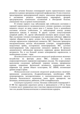 41
При лечении больных стенокардией задачи стратегического плана
решаются в рамках программы вторичной профилактики. К ним относятся:
предотвращение преждевременной смерти, замедление прогрессирования
и достижение регресса атеросклероза коронарных артерий,
предупреждение клинических осложнений и обострений болезни,
уменьшение числа и сроков госпитализации.
В течение первого года заболевания при стабильном состоянии и
хорошей переносимости медикаментозного лечения оценивать состояние
пациента следует не реже одного раза в 3 месяца. Если в дальнейшем
состояние остается стабильным, то амбулаторный осмотр должен
проводится каждые 6 месяцев. В других случаях (сопутствующий
сахарный диабет, АГ, другие заболевания) посещать врача следует чаще.
При ухудшении течения стенокардии или появлении побочных эффектов
терапии обращение к врачу должно быть внеочередным. При каждом
осмотре кардиологом (терапевтом) снимается ЭКГ. Ежегодно проводятся
инструментальные методы обследования (электро-, эхокардиография,
нагрузочные пробы, холтеровское мониторирование ЭКГ, суточное
мониторирование АД), определение липидного профиля. В процессе
динамического наблюдения проводится коррекция уровня физической
активности. Раз в год больной должен осматриваться кардиологом, в
необходимых случаях – чаще.
Немедикаментозный компонент вторичной профилактики включает
воздействие на факторы риска ИБС, лежащие в основе
атеросклеротического поражения коронарных сосудов. Это подразумевает
выполнение следующих требований: здоровое питание, прекращение
курения, повышение физической активности, нормализация веса,
коррекция АД, уровня общего холестерина, ХС ЛПНП, оптимизация
уровня сахара в крови.
Медикаментозный компонент вторичной профилактики включает:
применение дезагрегантов, β-адреноблокаторов, ингибиторов АПФ,
нитропрепаратов, цитопротективных и гиполипидемических средств.
Доказана бесполезность назначения таких групп препаратов, как
витамины, антиоксиданты, рибоксин, АТФ и кокарбоксилаза.
Санаторно-курортное лечение. Больные стабильной стенокардией I–
II ФК без нарушения сердечного ритма и проводимости с СН не более
I степени могут направляться как в местные кардиологические санатории,
так и на дальние бальнеологические и климатические курорты.
Copyright ОАО «ЦКБ «БИБКОМ» & ООО «Aгентство Kнига-Cервис»
 