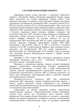 42
3. ОСТРЫЙ КОРОНАРНЫЙ СИНДРОМ
Коронарная болезнь сердца протекает с периодами стабильного
течения и обострений. Период обострения коронарной болезни сердца
(КБС) обозначают как острый коронарный синдром (ОКС). Этим
термином объединяют следующие острые состояния: впервые возникшую
стенокардию, нестабильную стенокардию, ИМ с подъемом сегмента S-T и
ИМ без подъема сегмента S-T на электрокардиограмме. При отсутствии
повышения уровня маркеров некроза миокарда в крови и появления новых
зубцов Q на ЭКГ выставляется диагноз «нестабильная стенокардия». Если
у больного произошел некроз миокарда (инфаркт миокарда) при
отсутствии зубца Q на ЭКГ, который в остром периоде не сопровождался
появлением стойких подъемов сегмента S-T на ЭКГ, то выставляется
диагноз «инфаркт миокарда» без подъема сегмента S-T или Q-
необразуюший ИМ (мелкоочаговый ИМ по старой терминологии). При
наличии сердечных маркеров, определяемых серийно (МВ КФК,
тропонины) и при наличии зубца Q на ЭКГ в сочетании с подъемом
сегмента S-T на ЭКГ в остром периоде инфаркта такое состояние следует
трактовать как Q-образующий ИМ (по старой терминологии –
крупноочаговый или трасмуральный) (E. M. Antman). Такое разделение
этих состояний является принципиально важным в выборе тактики
ведения больных.
Примерно в 60 % случаев ИБС клинически проявляется острым
коронарным синдромом, еще в 26 % – стабильной стенокардией, в
остальных случаях – внезапной смертью.
Внедрение в клиническую практику термина «острый коронарный
синдром» продиктовано невозможностью быстрого разграничения
нестабильной стенокардии и острого ИМ, а также необходимостью
оказания срочной квалифицированной медицинской помощи еще до
установления окончательного диагноза. ОКС не является диагнозом, это
своего рода обозначение, ориентирующее врача в стратегии оказания
неотложной помощи больному.
Патофизиологические механизмы ОКС. Все клинические
проявления ОКС объединяет единый патофизиологический процесс, а
именно тромбоз различной степени выраженности над надрывом
атеросклеротической бляшки или на эрозии эндотелия коронарной артерии
и последующих дистальных артерий.
Атеросклероз по многим признакам подобен хроническому
воспалительному процессу. Атеросклеротическая бляшка коронарных
сосудов после многих лет постепенного роста внезапно может
разрываться. Риск разрыва бляшки обусловлен ее составом и структурой.
Бляшка, как правило, разрывается в «слабых» ее участках, испытывающих
гемодинамический и биохимический стресс. К пусковым механизмам
Copyright ОАО «ЦКБ «БИБКОМ» & ООО «Aгентство Kнига-Cервис»
 