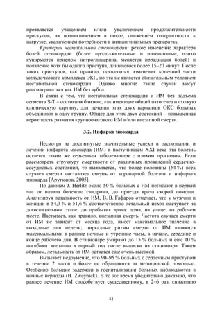 44
проявляется учащением и/или увеличением продолжительности
приступов, их возникновением в покое, снижением толерантности к
нагрузке, увеличением потребности в антиангинальных препаратах.
Критерии нестабильной стенокардии: резкое изменение характера
болей стенокардии (более продолжительные и интенсивные, плохо
купируются приемом нитроглицерина, меняется иррадиация болей) и
появление хотя бы одного приступа, длившегося более 15–20 минут. После
таких приступов, как правило, появляются изменения конечной части
желудочкового комплекса ЭКГ, но это не является обязательным условием
нестабильной стенокардии. Однако многие такие случаи могут
рассматриваться как ИМ без зубца.
В связи с тем, что нестабильная стенокардия и ИМ без подъема
сегмента S-T – состояния близкие, как имеющие общий патогенез и схожую
клиническую картину, для лечения этих двух вариантов ОКС больных
объединяют в одну группу. Общее для этих двух состояний – повышенная
вероятность развития крупноочагового ИМ и/или внезапной смерти.
3.2. Инфаркт миокарда
Несмотря на достигнутые значительные успехи в распознании и
лечении инфаркта миокарда (ИМ) в наступившем ХХI веке эта болезнь
остается таким же серьезным заболеванием с плохим прогнозом. Если
рассмотреть структуру смертности от различных проявлений сердечно-
сосудистых состояний, то выявляется, что более половины (54 %) всех
случаев смерти составляет смерть от коронарной болезни и инфаркта
миокарда [Арутюнов, 2005].
По данным J. Herlitz около 50 % больных с ИМ погибают в первый
час от начала болевого синдрома, до приезда врача скорой помощи.
Анализируя летальность от ИМ, В. В. Гафаров отмечает, что у мужчин и
женщин в 54,3 % и 51,6 % соответственно летальный исход наступает на
догоспитальном этапе, до прибытия врача: дома, на улице, на рабочем
месте. Наступает, как правило, внезапная смерть. Частота случаев смерти
от ИМ не зависит от месяца года, имеет максимальное значение в
выходные дни недели; циркадные ритмы смерти от ИМ являются
максимальными в ранние ночные и утренние часы, в начале, середине и
конце рабочего дня. В стационаре умирают до 15 % больных и еще 10 %
погибают внезапно в первый год после выписки из стационара. Таким
образом, летальность от ИМ остается еще очень высокой.
Вызывает недоумение, что 90–95 % больных с сердечным приступом
в течение 2 часов и более не обращаются за медицинской помощью.
Особенно большие задержки в госпитализации больных наблюдаются в
ночные периоды (B. Zweynick). В то же время убедительно доказано, что
раннее лечение ИМ способствует существенному, в 2–6 раз, снижению
Copyright ОАО «ЦКБ «БИБКОМ» & ООО «Aгентство Kнига-Cервис»
 