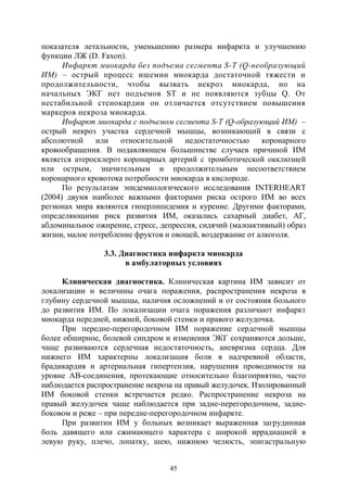 45
показателя летальности, уменьшению размера инфаркта и улучшению
функции ЛЖ (D. Faxon).
Инфаркт миокарда без подъема сегмента S-T (Q-необразующий
ИМ) – острый процесс ишемии миокарда достаточной тяжести и
продолжительности, чтобы вызвать некроз миокарда, но на
начальных ЭКГ нет подъемов ST и не появляются зубцы Q. От
нестабильной стенокардии он отличается отсутствием повышения
маркеров некроза миокарда.
Инфаркт миокарда с подъемом сегмента S-T (Q-образующий ИМ) –
острый некроз участка сердечной мышцы, возникающий в связи с
абсолютной или относительной недостаточностью коронарного
кровообращения. В подавляющем большинстве случаев причиной ИМ
является атеросклероз коронарных артерий с тромботической окклюзией
или острым, значительным и продолжительным несоответствием
коронарного кровотока потребности миокарда в кислороде.
По результатам эпидемиологического исследования INTERHEART
(2004) двумя наиболее важными факторами риска острого ИМ во всех
регионах мира являются гиперлипидемия и курение. Другими факторами,
определяющими риск развития ИМ, оказались сахарный диабет, АГ,
абдоминальное ожирение, стресс, депрессия, сидячий (малоактивный) образ
жизни, малое потребление фруктов и овощей, воздержание от алкоголя.
3.3. Диагностика инфаркта миокарда
в амбулаторных условиях
Клиническая диагностика. Клиническая картина ИМ зависит от
локализации и величины очага поражения, распространения некроза в
глубину сердечной мышцы, наличия осложнений и от состояния больного
до развития ИМ. По локализации очага поражения различают инфаркт
миокарда передней, нижней, боковой стенки и правого желудочка.
При передне-перегородочном ИМ поражение сердечной мышцы
более обширное, болевой синдром и изменения ЭКГ сохраняются дольше,
чаще развиваются сердечная недостаточность, аневризма сердца. Для
нижнего ИМ характерны локализация боли в надчревной области,
брадикардия и артериальная гипертензия, нарушения проводимости на
уровне АВ-соединения, протекающие относительно благоприятно, часто
наблюдается распространение некроза на правый желудочек. Изолированный
ИМ боковой стенки встречается редко. Распространение некроза на
правый желудочек чаще наблюдается при задне-перегородочном, задне-
боковом и реже – при передне-перегородочном инфаркте.
При развитии ИМ у больных возникает выраженная загрудинная
боль давящего или сжимающего характера с широкой иррадиацией в
левую руку, плечо, лопатку, шею, нижнюю челюсть, эпигастральную
Copyright ОАО «ЦКБ «БИБКОМ» & ООО «Aгентство Kнига-Cервис»
 