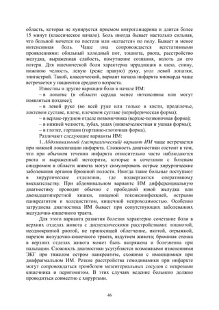 46
область, которая не купируется приемом нитроглицерина и длится более
15 минут (классическое начало). Боль иногда бывает настолько сильная,
что больной мечется по постели или «катается» по полу. Бывает и менее
интенсивная боль. Чаще она сопровождается вегетативными
проявлениями: обильный холодный пот, тошнота, рвота, расстройство
желудка, выраженная слабость, помутнение сознания, вплоть до его
потери. Для ишемической боли характерна иррадиация в шею, спину,
нижнюю челюсть, левую (реже правую) руку, угол левой лопатки,
эпигастрий. Такой, классический, вариант начала инфаркта миокарда чаще
встречается у пациентов среднего возраста.
Известны и другие вариации боли в начале ИМ:
– в лопатке (в области сердца менее интенсивны или могут
появляться позднее);
– в левой руке (во всей руке или только в кисти, предплечье,
локтевом суставе, плече, плечевом суставе (периферическая форма);
– в верхне-грудном отделе позвоночника (верхне-позвоночная форма);
– в нижней челюсти, зубах, ушах (нижнечелюстная и ушная формы);
– в глотке, гортани (гортанно-глоточная форма).
Различают следующие варианты ИМ:
1. Абдоминальный (гастралгический) вариант ИМ чаще встречается
при нижней локализации инфаркта. Сложность диагностики состоит в том,
что при обычном течении инфаркта относительно часто наблюдаются
рвота и выраженный метеоризм, которые в сочетании с болевым
синдромом в области живота могут симулировать острые хирургические
заболевания органов брюшной полости. Иногда такие больные поступают
в хирургические отделения, где подвергаются оперативному
вмешательству. При абдоминальном варианте ИМ дифференциальную
диагностику проводят обычно с прободной язвой желудка или
двенадцатиперстной кишки, пищевой токсикоинфекцией, острыми
панкреатитом и холециститом, кишечной непроходимостью. Особенно
затруднена диагностика ИМ бывает при сопутствующих заболеваниях
желудочно-кишечного тракта.
Для этого варианта развития болезни характерно сочетание боли в
верхних отделах живота с диспепсическими расстройствами: тошнотой,
неоднократной рвотой, не приносящей облегчение, икотой, отрыжкой,
парезом желудочно-кишечного тракта, вздутием живота; брюшная стенка
в верхних отделах живота может быть напряжена и болезненна при
пальпации. Сложность диагностики усугубляется возможными изменениями
ЭКГ при тяжелом остром панкреатите, схожими с имеющимися при
диафрагмальном ИМ. Резкие расстройства гемодинамики при инфаркте
могут сопровождаться тромбозом мезентериальных сосудов с некрозами
кишечника и перитонитом. В этих случаях ведение больного должно
проводиться совместно с хирургами.
Copyright ОАО «ЦКБ «БИБКОМ» & ООО «Aгентство Kнига-Cервис»
 
