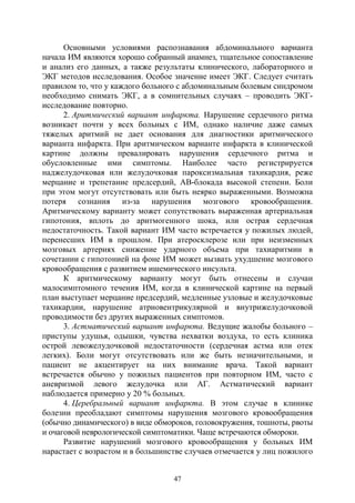 47
Основными условиями распознавания абдоминального варианта
начала ИМ являются хорошо собранный анамнез, тщательное сопоставление
и анализ его данных, а также результаты клинического, лабораторного и
ЭКГ методов исследования. Особое значение имеет ЭКГ. Следует считать
правилом то, что у каждого больного с абдоминальным болевым синдромом
необходимо снимать ЭКГ, а в сомнительных случаях – проводить ЭКГ-
исследование повторно.
2. Аритмический вариант инфаркта. Нарушение сердечного ритма
возникает почти у всех больных с ИМ, однако наличие даже самых
тяжелых аритмий не дает основания для диагностики аритмического
варианта инфаркта. При аритмическом варианте инфаркта в клинической
картине должны превалировать нарушения сердечного ритма и
обусловленные ими симптомы. Наиболее часто регистрируется
наджелудочковая или желудочковая пароксизмальная тахикардия, реже
мерцание и трепетание предсердий, АВ-блокада высокой степени. Боли
при этом могут отсутствовать или быть неярко выраженными. Возможна
потеря сознания из-за нарушения мозгового кровообращения.
Аритмическому варианту может сопутствовать выраженная артериальная
гипотония, вплоть до аритмогенного шока, или острая сердечная
недостаточность. Такой вариант ИМ часто встречается у пожилых людей,
перенесших ИМ в прошлом. При атеросклерозе или при неизменных
мозговых артериях снижение ударного объема при тахиаритмии в
сочетании с гипотонией на фоне ИМ может вызвать ухудшение мозгового
кровообращения с развитием ишемического инсульта.
К аритмическому варианту могут быть отнесены и случаи
малосимптомного течения ИМ, когда в клинической картине на первый
план выступает мерцание предсердий, медленные узловые и желудочковые
тахикардии, нарушение атриовентрикулярной и внутрижелудочковой
проводимости без других выраженных симптомов.
3. Астматический вариант инфаркта. Ведущие жалобы больного –
приступы удушья, одышки, чувства нехватки воздуха, то есть клиника
острой левожелудочковой недостаточности (сердечная астма или отек
легких). Боли могут отсутствовать или же быть незначительными, и
пациент не акцентирует на них внимание врача. Такой вариант
встречается обычно у пожилых пациентов при повторном ИМ, часто с
аневризмой левого желудочка или АГ. Астматический вариант
наблюдается примерно у 20 % больных.
4. Церебральный вариант инфаркта. В этом случае в клинике
болезни преобладают симптомы нарушения мозгового кровообращения
(обычно динамического) в виде обмороков, головокружения, тошноты, рвоты
и очаговой неврологической симптоматики. Чаще встречаются обмороки.
Развитие нарушений мозгового кровообращения у больных ИМ
нарастает с возрастом и в большинстве случаев отмечается у лиц пожилого
Copyright ОАО «ЦКБ «БИБКОМ» & ООО «Aгентство Kнига-Cервис»
 