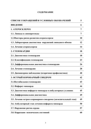 3
СОДЕРЖАНИЕ
СПИСОК СОКРАЩЕНИЙ И УСЛОВНЫХ ОБОЗНАЧЕНИЙ 5
ВВЕДЕНИЕ 6
1. АТЕРОСКЛЕРОЗ 7
1.1. Липиды и липопротеиды 7
1.2.Факторы риска развития атеросклероза 10
1.3. Лабораторная диагностика нарушений липидного обмена 12
1.4. Лечение атеросклероза 14
2. СТЕНОКАРДИЯ 18
2.1. Диагностика стенокардии 18
2.2. Классификация стенокардии 23
2.3. Дифференциальная диагностика стенокардии 26
2.4. Лечение стенокардии 28
2.5. Диспансерное наблюдение (вторичная профилактика) 40
3. ОСТРЫЙ КОРОНАРНЫЙ СИНДРОМ 42
3.1.Нестабильная стенокардия 43
3.2. Инфаркт миокарда 44
3.3. Диагностика инфаркта миокарда в амбулаторных условиях 45
3.4. Дифференциальная диагностика 49
3.5. Лечение острого коронарного синдрома (догоспитальный этап) 49
3.6. Амбулаторный этап лечения инфаркта миокарда 50
3.7. Нарушение ритма сердца 57
3.8. Коррекция психических состояний 60
Copyright ОАО «ЦКБ «БИБКОМ» & ООО «Aгентство Kнига-Cервис»
 