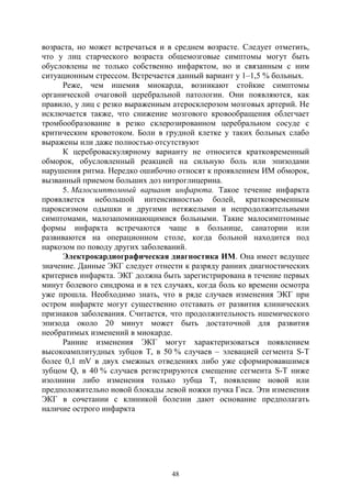 48
возраста, но может встречаться и в среднем возрасте. Следует отметить,
что у лиц старческого возраста общемозговые симптомы могут быть
обусловлены не только собственно инфарктом, но и связанным с ним
ситуационным стрессом. Встречается данный вариант у 1–1,5 % больных.
Реже, чем ишемия миокарда, возникают стойкие симптомы
органической очаговой церебральной патологии. Они появляются, как
правило, у лиц с резко выраженным атеросклерозом мозговых артерий. Не
исключается также, что снижение мозгового кровообращения облегчает
тромбообразование в резко склерозированном церебральном сосуде с
критическим кровотоком. Боли в грудной клетке у таких больных слабо
выражены или даже полностью отсутствуют
К цереброваскулярному варианту не относится кратковременный
обморок, обусловленный реакцией на сильную боль или эпизодами
нарушения ритма. Нередко ошибочно относят к проявлением ИМ обморок,
вызванный приемом больших доз нитроглицерина.
5. Малосимптомный вариант инфаркта. Такое течение инфаркта
проявляется небольшой интенсивностью болей, кратковременным
пароксизмом одышки и другими нетяжелыми и непродолжительными
симптомами, малозапоминающимися больными. Такие малосимптомные
формы инфаркта встречаются чаще в больнице, санатории или
развиваются на операционном столе, когда больной находится под
наркозом по поводу других заболеваний.
Электрокардиографическая диагностика ИМ. Она имеет ведущее
значение. Данные ЭКГ следует отнести к разряду ранних диагностических
критериев инфаркта. ЭКГ должна быть зарегистрирована в течение первых
минут болевого синдрома и в тех случаях, когда боль ко времени осмотра
уже прошла. Необходимо знать, что в ряде случаев изменения ЭКГ при
остром инфаркте могут существенно отставать от развития клинических
признаков заболевания. Считается, что продолжительность ишемического
эпизода около 20 минут может быть достаточной для развития
необратимых изменений в миокарде.
Ранние изменения ЭКГ могут характеризоваться появлением
высокоамплитудных зубцов Т, в 50 % случаев – элевацией сегмента S-T
более 0,1 mV в двух смежных отведениях либо уже сформировавшимся
зубцом Q, в 40 % случаев регистрируются смещение сегмента S-T ниже
изолинии либо изменения только зубца Т, появление новой или
предположительно новой блокады левой ножки пучка Гиса. Эти изменения
ЭКГ в сочетании с клиникой болезни дают основание предполагать
наличие острого инфаркта
Copyright ОАО «ЦКБ «БИБКОМ» & ООО «Aгентство Kнига-Cервис»
 