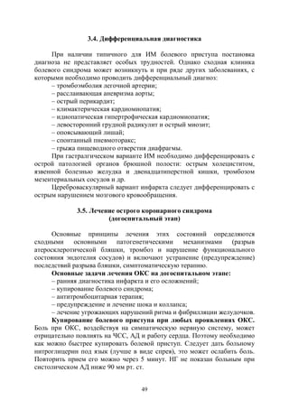 49
3.4. Дифференциальная диагностика
При наличии типичного для ИМ болевого приступа постановка
диагноза не представляет особых трудностей. Однако сходная клиника
болевого синдрома может возникнуть и при ряде других заболеваниях, с
которыми необходимо проводить дифференциальный диагноз:
– тромбоэмболия легочной артерии;
– расслаивающая аневризма аорты;
– острый перикардит;
– климактерическая кардиомиопатия;
– идиопатическая гипертрофическая кардиомиопатия;
– левосторонний грудной радикулит и острый миозит;
– опоясывающий лишай;
– спонтанный пневмоторакс;
– грыжа пищеводного отверстия диафрагмы.
При гастралгическом варианте ИМ необходимо дифференцировать с
острой патологией органов брюшной полости: острым холециститом,
язвенной болезнью желудка и двенадцатиперстной кишки, тромбозом
мезентериальных сосудов и др.
Цереброваскулярный вариант инфаркта следует дифференцировать с
острым нарушением мозгового кровообращения.
3.5. Лечение острого коронарного синдрома
(догоспитальный этап)
Основные принципы лечения этих состояний определяются
сходными основными патогенетическими механизмами (разрыв
атеросклеротической бляшки, тромбоз и нарушение функционального
состояния эндотелия сосудов) и включают устранение (предупреждение)
последствий разрыва бляшки, симптоматическую терапию.
Основные задачи лечения ОКС на догоспитальном этапе:
– ранняя диагностика инфаркта и его осложнений;
– купирование болевого синдрома;
– антитромбоцитарная терапия;
– предупреждение и лечение шока и коллапса;
– лечение угрожающих нарушений ритма и фибрилляции желудочков.
Купирование болевого приступа при любых проявлениях ОКС.
Боль при ОКС, воздействуя на симпатическую нервную систему, может
отрицательно повлиять на ЧСС, АД и работу сердца. Поэтому необходимо
как можно быстрее купировать болевой приступ. Следует дать больному
нитроглицерин под язык (лучше в виде спрея), это может ослабить боль.
Повторить прием его можно через 5 минут. НГ не показан больным при
систолическом АД ниже 90 мм рт. ст.
Copyright ОАО «ЦКБ «БИБКОМ» & ООО «Aгентство Kнига-Cервис»
 