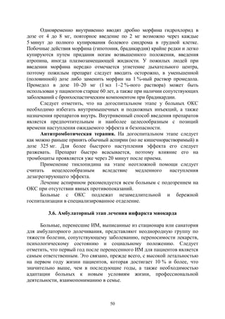 50
Одновременно внутривенно вводят дробно морфина гидрохлорид в
дозе от 4 до 8 мг, повторное введение по 2 мг возможно через каждые
5 минут до полного купирования болевого синдрома в грудной клетке.
Побочные действия морфина (гипотония, брадикардия) крайне редки и легко
купируются путем придания ногам возвышенного положения, введения
атропина, иногда плазмозамещающей жидкости. У пожилых людей при
введении морфина нередко отмечается угнетение дыхательного центра,
поэтому пожилым препарат следует вводить осторожно, в уменьшенной
(половинной) дозе либо заменить морфин на 1 %-ный раствор промедола.
Промедол в дозе 10–20 мг (1 мл 1–2 %-ного раствора) может быть
использован у пациентов старше 60 лет, а также при наличии сопутствующих
заболеваний с бронхоспастическим компонентом при брадикардии.
Следует отметить, что на догоспитальном этапе у больных ОКС
необходимо избегать внутримышечных и подкожных инъекций, а также
назначения препаратов внутрь. Внутривенный способ введения препаратов
является предпочтительным и наиболее целесообразным с позиций
времени наступления ожидаемого эффекта и безопасности.
Антитромботическая терапия. На догоспитальном этапе следует
как можно раньше принять обычный аспирин (но не кишечнорастворимый) в
дозе 325 мг. Для более быстрого наступления эффекта его следует
разжевать. Препарат быстро всасывается, поэтому влияние его на
тромбоциты проявляется уже через 20 минут после приема.
Применение тиклопидина на этапе неотложной помощи следует
считать нецелесообразным вследствие медленного наступления
дезагрегирующего эффекта.
Лечение аспирином рекомендуется всем больным с подозрением на
ОКС при отсутствии явных противопоказаний.
Больные с ОКС подлежат незамедлительной и бережной
госпитализации в специализированное отделение.
3.6. Амбулаторный этап лечения инфаркта миокарда
Больные, перенесшие ИМ, выписанные из стационара или санатория
для амбулаторного долечивания, представляют неоднородную группу по
тяжести болезни, сопутствующему заболеванию, переносимости лекарств,
психологическому состоянию и социальному положению. Следует
отметить, что первый год после перенесенного ИМ для пациентов является
самым ответственным. Это связано, прежде всего, с высокой летальностью
на первом году жизни пациентов, которая достигает 10 % и более, что
значительно выше, чем в последующие годы, а также необходимостью
адаптации больных к новым условиям жизни, профессиональной
деятельности, взаимопониманию в семье.
Copyright ОАО «ЦКБ «БИБКОМ» & ООО «Aгентство Kнига-Cервис»
 