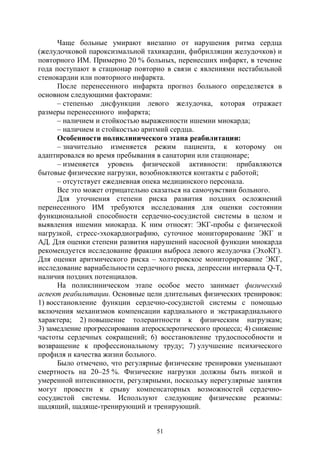 51
Чаще больные умирают внезапно от нарушения ритма сердца
(желудочковой пароксизмальной тахикардии, фибрилляции желудочков) и
повторного ИМ. Примерно 20 % больных, перенесших инфаркт, в течение
года поступают в стационар повторно в связи с явлениями нестабильной
стенокардии или повторного инфаркта.
После перенесенного инфаркта прогноз больного определяется в
основном следующими факторами:
– степенью дисфункции левого желудочка, которая отражает
размеры перенесенного инфаркта;
– наличием и стойкостью выраженности ишемии миокарда;
– наличием и стойкостью аритмий сердца.
Особенности поликлинического этапа реабилитации:
– значительно изменяется режим пациента, к которому он
адаптировался во время пребывания в санатории или стационаре;
– изменяется уровень физической активности: прибавляются
бытовые физические нагрузки, возобновляются контакты с работой;
– отсутствует ежедневная опека медицинского персонала.
Все это может отрицательно сказаться на самочувствии больного.
Для уточнения степени риска развития поздних осложнений
перенесенного ИМ требуются исследования для оценки состоянии
функциональной способности сердечно-сосудистой системы в целом и
выявления ишемии миокарда. К ним относят: ЭКГ-пробы с физической
нагрузкой, стресс-эхокардиографию, суточное мониторирование ЭКГ и
АД. Для оценки степени развития нарушений насосной функции миокарда
рекомендуется исследование фракции выброса левого желудочка (ЭхоКГ).
Для оценки аритмического риска – холтеровское мониторирование ЭКГ,
исследование вариабельности сердечного риска, депрессии интервала Q-T,
наличия поздних потенциалов.
На поликлиническом этапе особое место занимает физический
аспект реабилитации. Основные цели длительных физических тренировок:
1) восстановление функции сердечно-сосудистой системы с помощью
включения механизмов компенсации кардиального и экстракардиального
характера; 2) повышение толерантности к физическим нагрузкам;
3) замедление прогрессирования атеросклеротического процесса; 4) снижение
частоты сердечных сокращений; 6) восстановление трудоспособности и
возвращение к профессиональному труду; 7) улучшение психического
профиля и качества жизни больного.
Было отмечено, что регулярные физические тренировки уменьшают
смертность на 20–25 %. Физические нагрузки должны быть низкой и
умеренной интенсивности, регулярными, поскольку нерегулярные занятия
могут провести к срыву компенсаторных возможностей сердечно-
сосудистой системы. Используют следующие физические режимы:
щадящий, щадяще-тренирующий и тренирующий.
Copyright ОАО «ЦКБ «БИБКОМ» & ООО «Aгентство Kнига-Cервис»
 