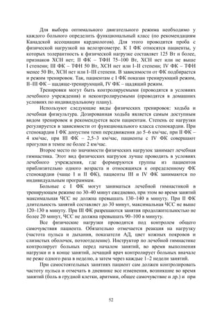 52
Для выбора оптимального двигательного режима необходимо у
каждого больного определить функциональный класс (по рекомендациям
Канадской ассоциации кардиологов). Для этого проводится проба с
физической нагрузкой на велоэргометре. К I ФК относятся пациенты, у
которых толерантность к физической нагрузке составляет 125 Вт и более,
признаков ХСН нет; II ФК – ТФН 75–100 Вт, ХСН нет или не выше
I степени; III ФК – ТФН 50 Вт, ХСН нет или I–II степени; IV ФК – ТФН
менее 50 Вт, ХСН нет или I–III степени. В зависимости от ФК подбирается
и режим тренировок. Так, пациентам с I ФК показан тренирующий режим,
II–III ФК – щадяще-тренирующий, IV ФК – щадящий режим.
Тренировки могут быть контролируемыми (проводятся в условиях
лечебного учреждения) и неконтролируемыми (проводятся в домашних
условиях по индивидуальному плану).
Используют следующие виды физических тренировок: ходьба и
лечебная физкультура. Дозированная ходьба является самым доступным
видом тренировок и рекомендуется всем пациентам. Степень ее нагрузки
регулируется в зависимости от функционального класса стенокардии. При
стенокардии I ФК допустим темп передвижения до 5–6 км/час, при II ФК –
4 км/час, при III ФК – 2,5–3 км/час, пациенты с IV ФК совершают
прогулки в темпе не более 2 км/час.
Второе место по значимости физических нагрузок занимает лечебная
гимнастика. Этот вид физических нагрузок лучше проводить в условиях
лечебного учреждения, где формируются группы из пациентов
приблизительно одного возраста и относящихся к определенному ФК
стенокардии (чаще I и II ФК), пациенты III и IV ФК занимаются по
индивидуальным программам.
Больные с I ФК могут заниматься лечебной гимнастикой в
тренирующем режиме по 30–40 минут ежедневно, при этом во время занятий
максимальная ЧСС не должна превышать 130–140 в минуту. При II ФК
длительность занятий составляет до 30 минут, максимальная ЧСС не выше
120–130 в минуту. При III ФК разрешаются занятия продолжительностью не
более 20 минут, ЧСС не должна превышать 90–100 в минуту.
Все физические нагрузки проводятся под контролем общего
самочувствия пациента. Обязательно отмечается реакция на нагрузку
(частота пульса и дыхания, показатели АД, цвет кожных покровов и
слизистых оболочек, потоотделение). Инструктор по лечебной гимнастике
контролирует больных перед началом занятий, во время выполнения
нагрузки и в конце занятий, лечащий врач контролирует больных вначале
не реже одного раза в неделю, а затем через каждые 1–2 недели занятий.
При самостоятельных занятиях пациент сам должен контролировать
частоту пульса и отмечать в дневнике все изменения, возникшие во время
занятий (боль в грудной клетки, аритмии, общее самочувствие и др.) и при
Copyright ОАО «ЦКБ «БИБКОМ» & ООО «Aгентство Kнига-Cервис»
 