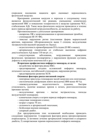 53
очередном посещении пациента врач оценивает переносимость
физической нагрузки.
Критериями усвоения нагрузок и перехода к следующему этапу
являются физиологический тип реакции, уменьшение клинических
проявлений ИБС и повышение толерантности к нагрузке (урежение ЧСС,
стабилизация АД). Такие виды физических нагрузок проводятся в течение
всего периода временной нетрудоспособности, до выписки на работу.
Противопоказания к длительным тренировкам:
– аневризма ЛЖ с неорганизованным и организованным тромбом;
– стенокардия III–IV ФК;
– тяжелые нарушения ритма (постоянная форма мерцательной
аритмии, нарушение АВ-проводимости выше I степени, желудочковая
экстрасистолия высокой градации по Лауну);
– недостаточность кровообращения II Б стадии (II ФК и выше);
– артериальная гипертензия со стабильно высокими цифрами
диастолического АД выше 110 мм рт. ст.;
– сопутствующие заболевания, затрудняющие проведение
физических тренировок (полиартриты с нарушением функции суставов,
дефекты и ампутации конечностей и др.).
Вторичная профилактика инфаркта миокарда, ее цели:
– воздействие на факторы риска ИБС;
– предотвращение поздних осложнений инфаркта миокарда,
летального исхода, нестабильной стенокардии, нарушения ритма;
– предотвращение развития ХСН.
Основные факторы риска внезапной смерти:
– повторные приступы стенокардии малой нагрузки или спонтанные;
– систолическая дисфункция левого желудочка (ФВ менее 40 %);
– левожелудочковая недостаточность (одышка, быстрая
утомляемость, наличие влажных хрипов в легких, рентгенологические
признаки застоя);
– желудочковые аритмии – частые экстрасистолы, эпизоды
желудочковой тахикардии;
– клиническая смерть в остром периоде инфаркта миокарда;
– синусовая тахикардия в покое;
– возраст старше 70 лет;
– склонность к артериальной гипотонии;
– безболевая ишемия миокарда;
– сахарный диабет.
Для предупреждения этих осложнений необходимо проводить
следующие мероприятия: 1) коррекция факторов риска прогрессирования
атеросклероза; 2) активное лечение артериальной гипертонии и сахарного
диабета; 3) лекарственная терапия перенесенного инфаркта миокарда.
Copyright ОАО «ЦКБ «БИБКОМ» & ООО «Aгентство Kнига-Cервис»
 