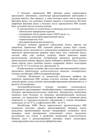 54
У больных, перенесших ИМ, факторы риска атеросклероза
продолжают действовать, способствуя прогрессированию заболевания и
ухудшая прогноз. Как правило, у таких больных имеет место несколько
факторов риска, что усиливает влияние каждого в отдельности. Поэтому
коррекция факторов риска у больных после перенесенного ИМ должно
быть составной частью тактики лечения.
К мероприятиям по воздействию на факторы риска относятся:
– обязательное прекращение курения;
– поддержание АД на уровне менее 130/85 мм рт. ст.;
– соблюдение антиатеросклеротической диеты;
– нормализация веса тела;
– регулярная физическая активность.
Большое значение придается соблюдению диеты, причем для
пациентов, перенесших ИМ, пищевой рацион должен быть строже.
Изменение диеты заключается в уменьшении содержания в ней продуктов
животного происхождения (жирные сорта мяса, сало, сливочное масло,
сметана, яйца, сыр, колбаса, сосиски), замене животных жиров
растительными, увеличении употребления продуктов растительного
происхождения (овощи, фрукты, орехи, бобовые) и рыбных блюд. Однако
самая строгая диета способна снизить содержание общего холестерина
всего на 10–15 % и не более (см. приложение 1).
В амбулаторных условиях при отсутствии противопоказаний следует
продолжить обязательную медикаментозную терапию: антиагреганты,
статины, ингибиторы АПФ и β-адреноблокаторы.
Статины. Независимо от показателей липидного профиля все
пациенты, перенесшие ИМ, должны получать статины. Целевые уровни
липидов крови, схемы лечения липидокоррегирующими препаратами см. в
разделе «Стенокардия».
Антитромболитическое лечение (аспирин, клопидогрель).
Дезагреганты предотвращают тромбообразование в коронарных сосудах и
обладают противовоспалительным свойством. Дезагреганты необходимо
назначать всем больным, не имеющим противопоказаний, поскольку
доказано, что применение этих препаратов приводит к снижению риска
смертности от сердечно-сосудистых заболеваний в течение ближайших
нескольких лет на 15 %, а нефатального ИМ – на 34 %.
Ингибиторы АПФ. После перенесенного крупноочагового ИМ
неминуемо наступает процесс ремоделирования миокарда левого
желудочка, проявляющийся вначале гипертрофией оставшейся части
миокарда, затем расширением (дилатацией) левого желудочка,
истончением его стенок и развитием митральной недостаточности.
Важную роль в ремоделировании миокарда играет альдостерон,
стимулирующий синтез коллагена фибробластами.
Copyright ОАО «ЦКБ «БИБКОМ» & ООО «Aгентство Kнига-Cервис»
 