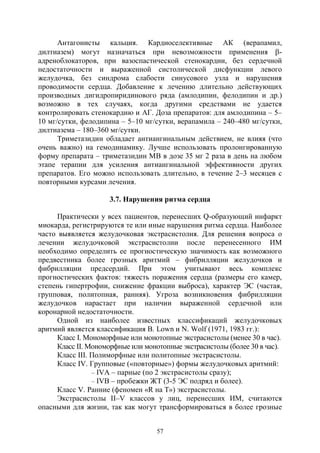 57
Антагонисты кальция. Кардиоселективные АК (верапамил,
дилтиазем) могут назначаться при невозможности применения -
адреноблокаторов, при вазоспастической стенокардии, без сердечной
недостаточности и выраженной систолической дисфункции левого
желудочка, без синдрома слабости синусового узла и нарушения
проводимости сердца. Добавление к лечению длительно действующих
производных дигидропиридинового ряда (амлодипин, фелодипин и др.)
возможно в тех случаях, когда другими средствами не удается
контролировать стенокардию и АГ. Доза препаратов: для амлодипина – 5–
10 мг/сутки, фелодипина – 5–10 мг/сутки, верапамила – 240–480 мг/сутки,
дилтиазема – 180–360 мг/сутки.
Триметазидин обладает антиангинальным действием, не влияя (что
очень важно) на гемодинамику. Лучше использовать пролонгированную
форму препарата – триметазидин МВ в дозе 35 мг 2 раза в день на любом
этапе терапии для усиления антиангинальной эффективности других
препаратов. Его можно использовать длительно, в течение 2–3 месяцев с
повторными курсами лечения.
3.7. Нарушения ритма сердца
Практически у всех пациентов, перенесших Q-образующий инфаркт
миокарда, регистрируются те или иные нарушения ритма сердца. Наиболее
часто выявляется желудочковая экстрасистолия. Для решения вопроса о
лечении желудочковой экстрасистолии после перенесенного ИМ
необходимо определить ее прогностическую значимость как возможного
предвестника более грозных аритмий – фибрилляции желудочков и
фибрилляции предсердий. При этом учитывают весь комплекс
прогностических фактов: тяжесть поражения сердца (размеры его камер,
степень гипертрофии, снижение фракции выброса), характер ЭС (частая,
групповая, политопная, ранняя). Угроза возникновения фибрилляции
желудочков нарастает при наличии выраженной сердечной или
коронарной недостаточности.
Одной из наиболее известных классификаций желудочковых
аритмий является классификация B. Lown и N. Wolf (1971, 1983 гг.):
Класс I. Мономорфные или монотопные экстрасистолы (менее 30 в час).
Класс II. Мономорфные или монотопные экстрасистолы (более 30 в час).
Класс III. Полиморфные или политопные экстрасистолы.
Класс IV. Групповые («повторные») формы желудочковых аритмий:
– IVА – парные (по 2 экстрасистолы сразу);
– IVВ – пробежки ЖТ (3-5 ЭС подряд и более).
Класс V. Ранние (феномен «R на Т») экстрасистолы.
Экстрасистолы II–V классов у лиц, перенесших ИМ, считаются
опасными для жизни, так как могут трансформироваться в более грозные
Copyright ОАО «ЦКБ «БИБКОМ» & ООО «Aгентство Kнига-Cервис»
 