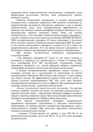 58
нарушения ритма (пароксизмальную желудочковую тахикардию и/или
фибрилляцию желудочков). Поэтому такие экстрасистолы требуют
активного лечения.
Наиболее безопасными препаратами в лечении желудочковой
экстрасистолии у пациентов, перенесших ИМ, являются селективные β-
адреноблокаторы (метопролол, бисопролол, небиволол и др.) в средних
терапевтических дозах. Хотя антиаритмическая эффективность их
невысока, они обладают мощным антифибрилляторным действием, то есть
предупреждают развитие внезапной смерти. Ранее для лечения
экстрасистолии у этой категории пациентов рекомендовали амиодарон и
соталекс. Однако согласно последним исследованиям (SWORD SCD-HeFT,
2005) антиаритмические препараты III класса (амиодарон и d-соталол)
могут ухудшить прогноз у пациентов, недавно перенесших ИМ. Не следует
в этих случаях использовать и препараты из группы IА и IС в связи с их
проаритмическим действием. В то же время сочетание амиодорона с β-
блокатором, особенно при коронарной недостаточности, общепризнанно.
При лечении экстрасистолии необходимо придерживаться
следующих правил:
1. Не применять препараты IC класса (в том числе этацизин и
аллапинин) у пациентов: а) с перенесенным в течение 12 месяцев ИМ;
б) со стенокардией II–IV ФК, нестабильной стенокардией, острым
коронарным синдромом; в) с низкой фракцией выброса, выраженной
гипертрофией миокарда и значительной дилатацией камер сердца.
2. Лечение антиаритмическими препаратами следует начинать с
половины суточных доз с последующем их увеличением до полных
терапевтических. Обязателен ЭКГ-контроль через каждые 3–4 дня в первые
дни недели лечения. Об эффективности терапии лучше всего судить по
данным суточного мониторирования ЭКГ. Как долго надо назначать
антиаритмические препараты в случае их эффекта? При угрожающем жизни
характере экстрасистолии – пожизненно или постоянно.
Лечение желудочковой пароксизмальной тахикардии. Эта аритмия
считается наиболее опасной для жизни, её появление свидетельствует о
тяжелой патологии сердца – перенесенном обширном инфаркте миокарда,
нередко с наличием аневризмы сердца. Часто желудочковая пароксизмальная
тахикардия трансформируется в фибрилляцию желудочков.
Если приступ желудочковой тахикардии сопровождается
выраженным нарушением гемодинамики и тяжелыми клиническими
проявлениями, то показана срочная электрическая кардиоверсия, даже в
поликлинических условиях. При отсутствии нарушений гемодинамики
возможно медикаментозное лечение:
– лидокаин 2 %-ный раствор в/в струйно в дозе 100–120 мг на
физиологическом растворе, затем ещё 400 мг (4 мл 10 %-ного раствора)
внутримышечно;
Copyright ОАО «ЦКБ «БИБКОМ» & ООО «Aгентство Kнига-Cервис»
 