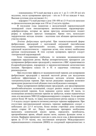 59
– новокаинамид 10 %-ный раствор в дозе от 1 до 2 г (10–20 мл) в/в
медленно, после купирования приступа – в/м по 5–10 мл каждые 4 часа.
Высшая суточная доза составляет 4 г;
– кордарон 5 %-ный раствор в дозе 150–450 мг (3–9 мл) в/в капельно
на физиологическом растворе или 150 мг (3 мл) в/в струйно.
В последние годы пациентам с желудочковой пароксизмальной
тахикардией стали имплантировать автоматические кардиовертеры-
дефибрилляторы, которые во время приступа автоматически подают
разряд и купируют приступ тахикардии. Кроме того, используют
хирургические методы лечения – иссечение или аблацию аритмогенного
участка сердца.
Лечение фибрилляции предсердий. При тахисистолической форме
фибрилляции предсердий с неотложной ситуацией (нестабильная
гемодинамика, «аритмический» коллапс, нарастающие симптомы
сердечной недостаточности – сердечная астма, отек легких) необходима
срочная госпитализация. В этих случаях купировать приступ следует
электрической кардиоверсией.
Если гемодинамика стабильна, то возможна медикаментозная
коррекция нарушения ритма. Выбор антиаритмических препаратов для
купирования фибрилляции предсердий у пациентов с ИБС ограничивается
-адреноблокаторами, кордароном и кардиоселективными антагонистами
кальция. Препараты класса IА и IC и сердечные гликозиды не
рекомендуются.
При отсутствии эффекта от медикаментозной терапии для купирования
фибрилляции предсердий с высокой частотой ритма для желудочков
наиболее эффективным и безопасным методом лечения является
электроимпульсная терапия. При частых рецидивах мерцания возможно
проведение радиочастотной аблации очага возбуждения в миокарде.
Перед купированием фибрилляции предсердий, для предотвращения
тромбоэмболических осложнений, следует решить вопрос о назначении
антикоагулятной терапии. Если мерцание длится менее 48 часов, то
полноценная антикоагулянтная терапия не требуется, можно ограничиться
лишь в/в введением 5000 ЕД нефракционируемого гепарина. Если аритмия
длится более 48 часов, то перед восстановлением ритма сердца в течение
3–4 недель следует провести антикоагулянтную терапию варфарином. При
отсутствии противопоказаний начинать терапию варфарином следует с
небольших доз 2,5–5 мг/сутки, более низкие стартовые дозы показаны
лицам старше 60 лет. Перед назначением препарата необходимо
выполнить клинический анализ крови, определить тромбоциты,
протромбиновое время, общий анализ мочи, оценить функции почек и
печени. Варфарин применяют один раз в день после еды, в фиксированное
время (в 17–19 часов), под постоянным контролем Международного
нормализационного отношения (МНО) со следующей периодичностью: в
Copyright ОАО «ЦКБ «БИБКОМ» & ООО «Aгентство Kнига-Cервис»
 