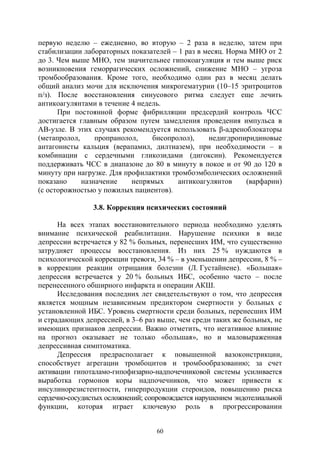 60
первую неделю – ежедневно, во вторую – 2 раза в неделю, затем при
стабилизации лабораторных показателей – 1 раз в месяц. Норма МНО от 2
до 3. Чем выше МНО, тем значительнее гипокоагуляция и тем выше риск
возникновения геморрагических осложнений, снижение МНО – угроза
тромбообразования. Кроме того, необходимо один раз в месяц делать
общий анализ мочи для исключения микрогематурии (10–15 эритроцитов
п/з). После восстановления синусового ритма следует еще лечить
антикоагулянтами в течение 4 недель.
При постоянной форме фибрилляции предсердий контроль ЧСС
достигается главным образом путем замедления проведения импульса в
АВ-узле. В этих случаях рекомендуется использовать β-адреноблокаторы
(метапролол, пропранолол, бисопролол), недигдропиридиновые
антагонисты кальция (верапамил, дилтиазем), при необходимости – в
комбинации с сердечными гликозидами (дигоксин). Рекомендуется
поддерживать ЧСС в диапазоне до 80 в минуту в покое и от 90 до 120 в
минуту при нагрузке. Для профилактики тромбоэмболических осложнений
показано назначение непрямых антикоагулянтов (варфарин)
(с осторожностью у пожилых пациентов).
3.8. Коррекция психических состояний
На всех этапах восстановительного периода необходимо уделять
внимание психической реабилитации. Нарушение психики в виде
депрессии встречается у 82 % больных, перенесших ИМ, что существенно
затрудняет процессы восстановления. Из них 25 % нуждаются в
психологической коррекции тревоги, 34 % – в уменьшении депрессии, 8 % –
в коррекции реакции отрицания болезни (Л. Густайнене). «Большая»
депрессия встречается у 20 % больных ИБС, особенно часто – после
перенесенного обширного инфаркта и операции АКШ.
Исследования последних лет свидетельствуют о том, что депрессия
является мощным независимым предиктором смертности у больных с
установленной ИБС. Уровень смертности среди больных, перенесших ИМ
и страдающих депрессией, в 3–6 раз выше, чем среди таких же больных, не
имеющих признаков депрессии. Важно отметить, что негативное влияние
на прогноз оказывает не только «большая», но и маловыраженная
депрессивная симптоматика.
Депрессия предрасполагает к повышенной вазоконстрикции,
способствует агрегации тромбоцитов и тромбообразованию; за счет
активации гипоталамо-гипофизарно-надпочечниковой системы усиливается
выработка гормонов коры надпочечников, что может привести к
инсулинорезистентности, гиперпродукции стероидов, повышению риска
сердечно-сосудистых осложнений; сопровождается нарушением эндотелиальной
функции, которая играет ключевую роль в прогрессировании
Copyright ОАО «ЦКБ «БИБКОМ» & ООО «Aгентство Kнига-Cервис»
 