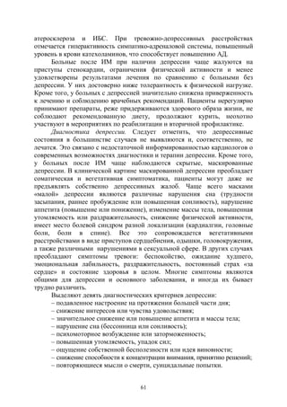 61
атеросклероза и ИБС. При тревожно-депрессивных расстройствах
отмечается гиперактивность симпатико-адреналовой системы, повышенный
уровень в крови катехоламинов, что способствует повышению АД.
Больные после ИМ при наличии депрессии чаще жалуются на
приступы стенокардии, ограничения физической активности и менее
удовлетворены результатами лечения по сравнению с больными без
депрессии. У них достоверно ниже толерантность к физической нагрузке.
Кроме того, у больных с депрессией значительно снижена приверженность
к лечению и соблюдению врачебных рекомендаций. Пациенты нерегулярно
принимают препараты, реже придерживаются здорового образа жизни, не
соблюдают рекомендованную диету, продолжают курить, неохотно
участвуют в мероприятиях по реабилитации и вторичной профилактике.
Диагностика депрессии. Следует отметить, что депрессивные
состояния в большинстве случаев не выявляются и, соответственно, не
лечатся. Это связано с недостаточной информированностью кардиологов о
современных возможностях диагностики и терапии депрессии. Кроме того,
у больных после ИМ чаще наблюдаются скрытые, маскированные
депрессии. В клинической картине маскированной депрессии преобладает
соматическая и вегетативная симптоматика, пациенты могут даже не
предъявлять собственно депрессивных жалоб. Чаще всего масками
«малой» депрессии являются различные нарушения сна (трудности
засыпания, раннее пробуждение или повышенная сонливость), нарушение
аппетита (повышение или понижение), изменение массы тела, повышенная
утомляемость или раздражительность, снижение физической активности,
имеет место болевой синдром разной локализации (кардиалгии, головные
боли, боли в спине). Все это сопровождается вегетативными
расстройствами в виде приступов сердцебиения, одышки, головокружения,
а также различными нарушениями в сексуальной сфере. В других случаях
преобладают симптомы тревоги: беспокойство, ожидание худшего,
эмоциональная лабильность, раздражительность, постоянный страх «за
сердце» и состояние здоровья в целом. Многие симптомы являются
общими для депрессии и основного заболевания, и иногда их бывает
трудно различить.
Выделяют девять диагностических критериев депрессии:
– подавленное настроение на протяжении большей части дня;
– снижение интересов или чувства удовольствия;
– значительное снижение или повышение аппетита и массы тела;
– нарушение сна (бессонница или сонливость);
– психомоторное возбуждение или заторможенность;
– повышенная утомляемость, упадок сил;
– ощущение собственной бесполезности или идея виновности;
– снижение способности к концентрации внимания, принятию решений;
– повторяющиеся мысли о смерти, суицидальные попытки.
Copyright ОАО «ЦКБ «БИБКОМ» & ООО «Aгентство Kнига-Cервис»
 