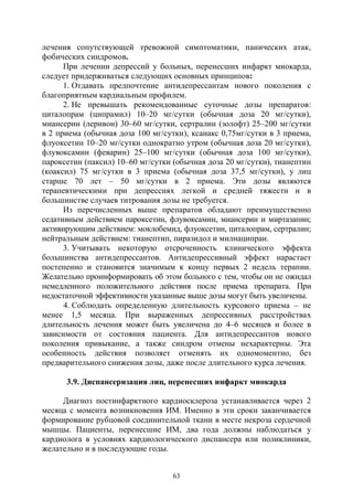 63
лечения сопутствующей тревожной симптоматики, панических атак,
фобических синдромов.
При лечении депрессий у больных, перенесших инфаркт миокарда,
следует придерживаться следующих основных принципов:
1. Отдавать предпочтение антидепрессантам нового поколения с
благоприятным кардиальным профилем.
2. Не превышать рекомендованные суточные дозы препаратов:
циталопрам (ципрамил) 10–20 мг/сутки (обычная доза 20 мг/сутки),
миансерин (леривон) 30–60 мг/сутки, сертралин (золофт) 25–200 мг/сутки
в 2 приема (обычная доза 100 мг/сутки), ксанакс 0,75мг/сутки в 3 приема,
флуоксетин 10–20 мг/сутки однократно утром (обычная доза 20 мг/сутки),
флувоксамин (феварин) 25–100 мг/сутки (обычная доза 100 мг/сутки),
пароксетин (паксил) 10–60 мг/сутки (обычная доза 20 мг/сутки), тианептин
(коаксил) 75 мг/сутки в 3 приема (обычная доза 37,5 мг/сутки), у лиц
старше 70 лет – 50 мг/сутки в 2 приема. Эти дозы являются
терапевтическими при депрессиях легкой и средней тяжести и в
большинстве случаев титрования дозы не требуется.
Из перечисленных выше препаратов обладают преимущественно
седативным действием пароксетин, флувоксамин, миансерин и миртазапин;
активирующим действием: моклобемид, флуоксетин, циталопрам, сертралин;
нейтральным действием: тианептип, пиразидол и милнаципран.
3. Учитывать некоторую отсроченность клинического эффекта
большинства антидепрессантов. Антидепрессивный эффект нарастает
постепенно и становится значимым к концу первых 2 недель терапии.
Желательно проинформировать об этом больного с тем, чтобы он не ожидал
немедленного положительного действия после приема препарата. При
недостаточной эффективности указанные выше дозы могут быть увеличены.
4. Соблюдать определенную длительность курсового приема – не
менее 1,5 месяца. При выраженных депрессивных расстройствах
длительность лечения может быть увеличена до 4–6 месяцев и более в
зависимости от состояния пациента. Для антидепрессантов нового
поколения привыкание, а также синдром отмены нехарактерны. Эта
особенность действия позволяет отменять их одномоментно, без
предварительного снижения дозы, даже после длительного курса лечения.
3.9. Диспансеризация лиц, перенесших инфаркт миокарда
Диагноз постинфарктного кардиосклероза устанавливается через 2
месяца с момента возникновения ИМ. Именно в эти сроки заканчивается
формирование рубцовой соединительной ткани в месте некроза сердечной
мышцы. Пациенты, перенесшие ИМ, два года должны наблюдаться у
кардиолога в условиях кардиологического диспансера или поликлиники,
желательно и в последующие годы.
Copyright ОАО «ЦКБ «БИБКОМ» & ООО «Aгентство Kнига-Cервис»
 