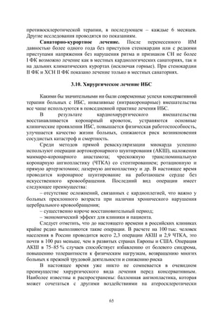 65
противосклеротической терапии, в последующем – каждые 6 месяцев.
Другие исследования проводятся по показаниям.
Санаторно-курортное лечение. После перенесенного ИМ
давностью более одного года без приступов стенокардии или с редкими
приступами напряжения без нарушения ритма и признаков СН не более
I ФК возможно лечение как в местных кардиологических санаториях, так и
на дальних климатических курортах (исключая горные). При стенокардии
II ФК и ХСН II ФК показано лечение только в местных санаториях.
3.10. Хирургическое лечение ИБС
Какими бы значительными ни были современные успехи консервативной
терапии больных с ИБС, инвазивные (интракоронарные) вмешательства
все чаще используются в повседневной практике лечения ИБС.
В результате кардиохирургического вмешательства
восстанавливается коронарный кровоток, устраняются основные
клинические проявления ИБС, повышается физическая работоспособность,
улучшается качество жизни больных, снижаются риск возникновения
сосудистых катастроф и смертность.
Среди методов прямой реваскуляризации миокарда успешно
используют операции аортокоронарного шунтирования (АКШ), наложения
маммаро-коронарного анастамоза; чрескожную транслюминальную
коронарную ангиопластику (ЧТКА) со стентированием; ротационную и
прямую артерэктомию; лазерную ангиопластику и др. В настоящее время
проводится коронарное шунтирование на работающем сердце без
искусственного кровообращения. Последний вид операции имеет
следующее преимущества:
– отсутствие осложнений, связанных с кардиоплегией, что важно у
больных преклонного возраста при наличии хронического нарушения
церебрального кровообращения;
– существенно короче восстановительный период;
– экономический эффект для клиники и пациента.
Следует отметить, что до настоящего времени в российских клиниках
крайне редко выполняются такие операции. В расчете на 100 тыс. человек
населения в России проводится всего 2,3 операции АКШ и 2,9 ЧТКА, это
почти в 100 раз меньше, чем в развитых странах Европы и США. Операция
АКШ в 75–85 % случаев способствует избавлению от болевого синдрома,
повышению толерантности к физическим нагрузкам, возвращению многих
больных к прежней трудовой деятельности и снижению риска
В настоящее время уже никто не сомневается в очевидном
преимуществе хирургического вида лечения перед консервативным.
Наиболее известны и распространены: баллонная ангиопластика, которая
может сочетаться с другими воздействиями на атеросклеротически
Copyright ОАО «ЦКБ «БИБКОМ» & ООО «Aгентство Kнига-Cервис»
 