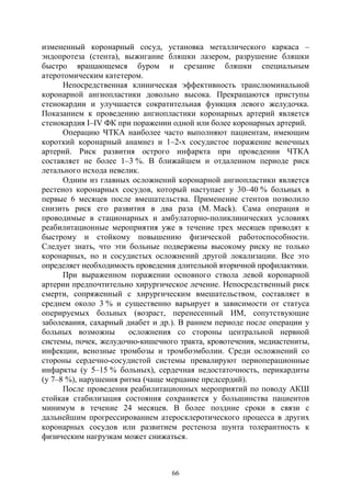 66
измененный коронарный сосуд, установка металлического каркаса –
эндопротеза (стента), выжигание бляшки лазером, разрушение бляшки
быстро вращающемся буром и срезание бляшки специальным
атеротомическим катетером.
Непосредственная клиническая эффективность транслюминальной
коронарной ангиопластики довольно высока. Прекращаются приступы
стенокардии и улучшается сократительная функция левого желудочка.
Показанием к проведению ангиопластики коронарных артерий является
стенокардия I–IV ФК при поражении одной или более коронарных артерий.
Операцию ЧТКА наиболее часто выполняют пациентам, имеющим
короткий коронарный анамнез и 1–2-х сосудистое поражение венечных
артерий. Риск развития острого инфаркта при проведении ЧТКА
составляет не более 1–3 %. В ближайшем и отдаленном периоде риск
летального исхода невелик.
Одним из главных осложнений коронарной ангиопластики является
рестеноз коронарных сосудов, который наступает у 30–40 % больных в
первые 6 месяцев после вмешательства. Применение стентов позволило
снизить риск его развития в два раза (M. Mack). Сама операция и
проводимые в стационарных и амбулаторно-поликлинических условиях
реабилитационные мероприятия уже в течение трех месяцев приводят к
быстрому и стойкому повышению физической работоспособности.
Следует знать, что эти больные подвержены высокому риску не только
коронарных, но и сосудистых осложнений другой локализации. Все это
определяет необходимость проведения длительной вторичной профилактики.
При выраженном поражении основного ствола левой коронарной
артерии предпочтительно хирургическое лечение. Непосредственный риск
смерти, сопряженный с хирургическим вмешательством, составляет в
среднем около 3 % и существенно варьирует в зависимости от статуса
оперируемых больных (возраст, перенесенный ИМ, сопутствующие
заболевания, сахарный диабет и др.). В раннем периоде после операции у
больных возможны осложнения со стороны центральной нервной
системы, почек, желудочно-кишечного тракта, кровотечения, медиастениты,
инфекции, венозные тромбозы и тромбоэмболии. Среди осложнений со
стороны сердечно-сосудистой системы превалируют периоперационные
инфаркты (у 5–15 % больных), сердечная недостаточность, перикардиты
(у 7–8 %), нарушения ритма (чаще мерцание предсердий).
После проведения реабилитационных мероприятий по поводу АКШ
стойкая стабилизация состояния сохраняется у большинства пациентов
минимум в течение 24 месяцев. В более поздние сроки в связи с
дальнейшим прогрессированием атеросклеротического процесса в других
коронарных сосудов или развитием рестеноза шунта толерантность к
физическим нагрузкам может снижаться.
Copyright ОАО «ЦКБ «БИБКОМ» & ООО «Aгентство Kнига-Cервис»
 