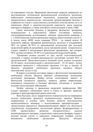 68
на коронарных сосудах. Применение физических нагрузок направлено на
восстановление оптимальной функциональной способности организма,
мобилизации компенсаторных механизмов, устранения последствий
хирургического вмешательства, замедления прогрессирования болезни и
сопряжено не только с существенным улучшением качества жизни, но и со
снижением общей и сердечно-сосудистой смертности, риска развития
повторного инфаркта, а также повторных госпитализаций в связи с ИБС.
Сроки включения больных в программу физических тренировок
индивидуальны и определяются общим состоянием пациента,
послеоперационными осложнениями, объемом проведенной операции и
т. д. В большинстве случаев физические нагрузки можно начинать спустя 3–
6 недель после АКШ, после операции ЧТКА – на первой неделе. В
начальном периоде тренировок рекомендуется достигать и поддерживать
ЧСС на уровне 60–70 % от максимальной достигнутой при исходной
нагрузочной пробе. В дальнейшем, после повторной оценки толерантности,
следует перейти к интенсивным физическим тренировкам, при которых
ЧСС должна составлять 70–90 % от максимальной нагрузочной пробы.
Тренировка должна состоять из трех частей: подготовительной,
основной, в период которой рекомендуется достижение целевой ЧСС, и
заключительной. Продолжительность основной части должна составлять
20–30 минут, подготовительной и заключительной – 15–20 минут. Лучше
тренировки проводить с небольшими группами 5–6 раз в неделю. В
процессе тренировки необходимо проводить контроль общего
самочувствия, пульса и АД.
В период улучшения состояния наряду с физическими тренировками
необходимо обучать больных приемам самовнушения, релаксации,
аутогенной тренировки. Выбор метода психотерапии зависит от
физической активности пациента, возраста, уровня невротизации,
имеющихся социальных и бытовых факторов, отношения к лечению,
наличия сопутствующих заболеваний.
Особое значение в проведении вторичной профилактики ИБС
следует придавать соблюдению диеты и отказу от вредных привычек
(курение и неконтролируемый прием алкоголя).
Всем больным, после хирургического вмешательства на коронарных
сосудах необходимо проводить медикаментозную терапию. Важным
направлением в лечении таких больных является восстановление
жизнеспособности миокарда с использованием кардипротекторов –
триметазидина (предуктал). Кардиопротективный эффект его обусловлен
способностью поддерживать достаточный уровень фосфокреатинина и
АТФ, препятствовать развитию внутриклеточного ацидоза
ишемизированного миокарда, ограничивать накопление фосфора, натрия и
кальция внутри клеток и уменьшать повреждение мембран клеток,
вызываемое свободными радикалами. Предуктал обладает
Copyright ОАО «ЦКБ «БИБКОМ» & ООО «Aгентство Kнига-Cервис»
 
