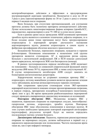 69
антитромбоцитарным действием и эффективен в предупреждении
внутрикоронарной агрегации тромбоцитов. Назначается в дозе по 20 мг
3 раза в день (пролонгированная форма по 30 мг 2 раза в день) в течение
первых 6 месяцев после операции.
Всем больным, при отсутствии противопоказаний, для улучшения
прогноза должны быть назначены препараты антиагрегантного действия.
Лучше использовать кишечнорастворимые формы аспирина (тромбоАСС,
кардиомагнил, кардиоаспирин) в дозе 75–100 мг в сутки после ужина.
Если в ранние сроки после проведения АКШ основными причинами
тромбоза шунта являются в основном технические дефекты операции, то в
более поздние сроки этими причинами могут быть: прогрессирование
атеросклероза в коронарной артерии дистального наложения
аортокоронарного шунта, развитие атеросклероза в самом шунте и
фиброзная пролиферация оболочки венозного трансплантата.
Большинство больных, перенесших операцию, нуждается в терапии
β-блокаторами. Основными показаниями к назначению этой группы
препаратов являются стенокардия, АГ и нарушения ритма сердца.
Больным с систолической дисфункцией ЛЖ и ХСН показан длительный
прием карведилола, метопролола ЗОК или бисопролола (конкор).
В раннем постоперационном периоде ингибиторы АПФ назначают
по показаниям – больным со сниженной сократительной функцией левого
желудочка (ФВ менее 50 %), перенесшим ИМ, а также сопутствующей АГ.
В случае непереносимости ингибиторов АПФ следует заменять их
блокаторами ангиотензиновых рецепторов.
Хирургические методы не устраняют основную причину ИБС –
атеросклероз, поэтому важнейшим условием является продолжение лечения
этого заболевания, включая антисклеротическую терапию статинами.
При сохранении приступов стенокардии и/или ЭКГ-признаков
коронарной недостаточности показано лечение пролонгированными нитратами,
в первую очередь, препаратами изосорбида-5-мононитрата (моночинкве,
эфокс лонг и др.). Во время проведения реабилитационных мероприятий
следует проводить своевременную диагностику возможных ее осложнений.
Повторное обострение ИБС. Механизмы возврата ИБС у
пациентов, перенесших операцию на коронарных сосудах, многообразны:
гиперплазия интимы, атеросклероз, тромбоз шунтов. Повторные
обострения ИБС чаще обусловлены изменениями в венозных шунтах. В
этих случаях необходимо проведение повторной коронарной ангиографии
(шунтография), результаты которой будут во многом определять
последующую тактику лечения больного.
Диспансерное наблюдение. Пациенты, перенесшие реконструктивные
операции на коронарных сосудах, должны наблюдаться в первый год у
кардиолога кардиодиспансера или поликлиники. Частота посещения врача
такая же, как и при инфаркте миокарда.
Copyright ОАО «ЦКБ «БИБКОМ» & ООО «Aгентство Kнига-Cервис»
 