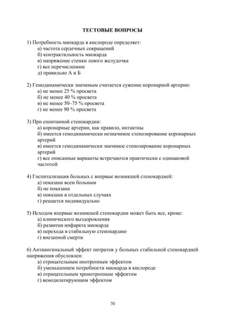 70
ТЕСТОВЫЕ ВОПРОСЫ
1) Потребность миокарда в кислороде определяет:
а) частота сердечных сокращений
б) контрактильность миокарда
в) напряжение стенки левого желудочка
г) все перечисленное
д) правильно А и Б
2) Гемодинамически значимым считается сужение коронарной артерии:
а) не менее 25 % просвета
б) не менее 40 % просвета
в) не менее 50–75 % просвета
г) не менее 90 % просвета
3) При спонтанной стенокардии:
а) коронарные артерии, как правило, интактны
б) имеется гемодинамически незначимое стенозирование коронарных
артерий
в) имеется гемодинамически значимое стенозирование коронарных
артерий
г) все описанные варианты встречаются практически с одинаковой
частотой
4) Госпитализация больных с впервые возникшей стенокардией:
а) показана всем больным
б) не показана
в) показана в отдельных случаях
г) решается индивидуально
5) Исходом впервые возникшей стенокардии может быть все, кроме:
а) клинического выздоровления
б) развития инфаркта миокарда
в) перехода в стабильную стенокардию
г) внезапной смерти
6) Антиангинальный эффект нитратов у больных стабильной стенокардией
напряжения обусловлен:
а) отрицательным инотропным эффектом
б) уменьшением потребности миокарда в кислороде
в) отрицательным хронотропным эффектом
г) венодилатирующим эффектом
Copyright ОАО «ЦКБ «БИБКОМ» & ООО «Aгентство Kнига-Cервис»
 