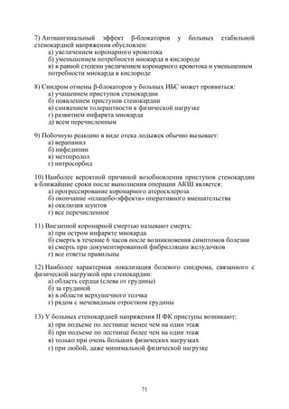 71
7) Антиангинальный эффект β-блокаторов у больных стабильной
стенокардией напряжения обусловлен:
а) увеличением коронарного кровотока
б) уменьшением потребности миокарда в кислороде
в) в равной степени увеличением коронарного кровотока и уменьшением
потребности миокарда в кислороде
8) Синдром отмены β-блокаторов у больных ИБС может проявиться:
а) учащением приступов стенокардии
б) появлением приступов стенокардии
в) снижением толерантности к физической нагрузке
г) развитием инфаркта миокарда
д) всем перечисленным
9) Побочную реакцию в виде отека лодыжек обычно вызывает:
а) верапамил
б) нифедипин
в) метопролол
г) нитросорбид
10) Наиболее вероятной причиной возобновления приступов стенокардии
в ближайшие сроки после выполнения операции АКШ является:
а) прогрессирование коронарного атеросклероза
б) окончание «плацебо-эффекта» оперативного вмешательства
в) окклюзия шунтов
г) все перечисленное
11) Внезапной коронарной смертью называют смерть:
а) при остром инфаркте миокарда
б) смерть в течение 6 часов после возникновения симптомов болезни
в) смерть при документированной фибрилляции желудочков
г) все ответы правильны
12) Наиболее характерная локализация болевого синдрома, связанного с
физической нагрузкой при стенокардии:
а) область сердца (слева от грудины)
б) за грудиной
в) в области верхушечного толчка
г) рядом с мечевидным отростком грудины
13) У больных стенокардией напряжения II ФК приступы возникают:
а) при подъеме по лестнице менее чем на один этаж
б) при подъеме по лестнице более чем на один этаж
в) только при очень больших физических нагрузках
г) при любой, даже минимальной физической нагрузке
Copyright ОАО «ЦКБ «БИБКОМ» & ООО «Aгентство Kнига-Cервис»
 