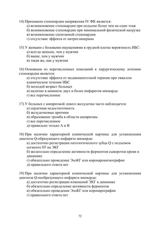 72
14) Признаком стенокардии напряжения IV ФК является:
а) возникновение стенокардии при подъеме более чем на один этаж
б) возникновение стенокардии при минимальной физической нагрузке
в) возникновение спонтанной стенокардии
г) отсутствие эффекта от нитроглицерина
15) У женщин с болевыми ощущениями в грудной клетке вероятность ИБС:
а) всегда меньше, чем у мужчин
б) выше, чем у мужчин
в) такая же, как у мужчин
16) Основным из перечисленных показаний к хирургическому лечению
стенокардии является:
а) отсутствие эффекта от медикаментозной терапии при тяжелом
клиническом течении ИБС
б) молодой возраст больных
в) наличие в анамнезе двух и более инфарктов миокарда
г) все перечисленное
17) У больных с аневризмой левого желудочка часто наблюдается:
а) сердечная недостаточность
б) желудочковые аритмии
в) образование тромба в области аневризмы
г) все перечисленное
д) правильно только А и В
18) При наличии характерной клинической картины для установления
диагноза Q-образующего инфаркта миокарда:
а) достаточно регистрации патологического зубца Q с подъемом
сегмента SТ на ЭКГ
б) желательно определение активности ферментов сыворотки крови в
динамике
г) обязательно проведение ЭхоКГ или коронароангиографии
д) правильного ответа нет
19) При наличии характерной клинической картины для установления
диагноза Q-необразующего инфаркта миокарда:
а) достаточно регистрации изменений ЭКГ в динамике
б) обязательно определение активности ферментов
в) обязательно проведение ЭхоКГ или коронарографии
г) правильного ответа нет
Copyright ОАО «ЦКБ «БИБКОМ» & ООО «Aгентство Kнига-Cервис»
 
