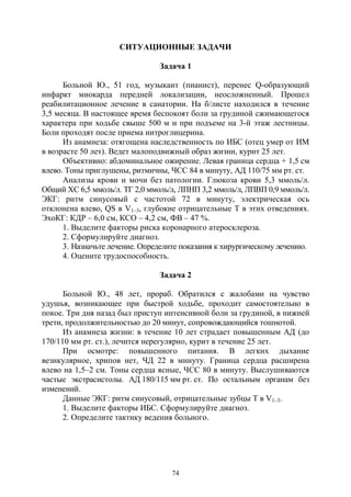 74
СИТУАЦИОННЫЕ ЗАДАЧИ
Задача 1
Больной Ю., 51 год, музыкант (пианист), перенес Q-образующий
инфаркт миокарда передней локализации, неосложненный. Прошел
реабилитационное лечение в санатории. На б/листе находился в течение
3,5 месяца. В настоящее время беспокоят боли за грудиной сжимающегося
характера при ходьбе свыше 500 м и при подъеме на 3-й этаж лестницы.
Боли проходят после приема нитроглицерина.
Из анамнеза: отягощена наследственность по ИБС (отец умер от ИМ
в возрасте 50 лет). Ведет малоподвижный образ жизни, курит 25 лет.
Объективно: абдоминальное ожирение. Левая граница сердца + 1,5 см
влево. Тоны приглушены, ритмичны, ЧСС 84 в минуту, АД 110/75 мм рт. ст.
Анализы крови и мочи без патологии. Глюкоза крови 5,3 ммоль/л.
Общий ХС 6,5 ммоль/л. ТГ 2,0 ммоль/л, ЛПНП 3,2 ммоль/л, ЛПВП 0,9 ммоль/л.
ЭКГ: ритм синусовый с частотой 72 в минуту, электрическая ось
отклонена влево, QS в V1–3, глубокие отрицательные Т в этих отведениях.
ЭхоКГ: КДР – 6,0 см, КСО – 4,2 см, ФВ – 47 %.
1. Выделите факторы риска коронарного атеросклероза.
2. Сформулируйте диагноз.
3. Назначьте лечение. Определите показания к хирургическому лечению.
4. Оцените трудоспособность.
Задача 2
Больной Ю., 48 лет, прораб. Обратился с жалобами на чувство
удушья, возникающее при быстрой ходьбе, проходит самостоятельно в
покое. Три дня назад был приступ интенсивной боли за грудиной, в нижней
трети, продолжительностью до 20 минут, сопровождающийся тошнотой.
Из анамнеза жизни: в течение 10 лет страдает повышенным АД (до
170/110 мм рт. ст.), лечится нерегулярно, курит в течение 25 лет.
При осмотре: повышенного питания. В легких дыхание
везикулярное, хрипов нет, ЧД 22 в минуту. Граница сердца расширена
влево на 1,5–2 см. Тоны сердца ясные, ЧСС 80 в минуту. Выслушиваются
частые экстрасистолы. АД 180/115 мм рт. ст. По остальным органам без
изменений.
Данные ЭКГ: ритм синусовый, отрицательные зубцы Т в V1–3.
1. Выделите факторы ИБС. Сформулируйте диагноз.
2. Определите тактику ведения больного.
Copyright ОАО «ЦКБ «БИБКОМ» & ООО «Aгентство Kнига-Cервис»
 