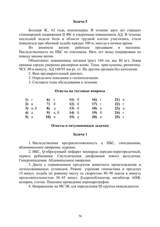 76
Задача 5
Больная Ж., 62 года, пенсионерка. В течение двух лет страдает
стенокардией напряжения II ФК и умеренным повышением АД. В течение
последней недели боли в области грудной клетки участились, стали
появляться при обычной ходьбе каждые 100 м, иногда в ночное время.
Из анамнеза жизни: работала продавцом в магазине.
Наследственность по ИБС не отягощена. Пять лет назад оперирована по
поводу миомы матки.
Объективно: повышенное питания (рост 160 см, вес 80 кг). Левая
граница сердца умеренно расширена влево. Тоны приглушены, ритмичны.
ЧСС 80 в минуту, АД 160/95 мм рт. ст. По другим органам без патологии.
1. Ваш предварительный диагноз.
2. Определите показания к госпитализации.
3. Составьте план обследования и лечения.
Ответы на тестовые вопросы
1) г 6) г 11) б 16) г 21) в
2) в 7) б 12) б 17) г 22) г
3) а, б 8) д 13) б 18) а 23) а
4) а 9) а, б 14) б 19) б 24) г
5) а 10) в 15) а 20) в 25) г
Ответы к ситуационным задачам
Задача 1
1. Наследственная предрасположенность к ИБС, гиподинамия,
абдоминальное ожирение, курение.
2. ИБС, Q-образующий инфаркт миокарда передне-перегородочный,
период рубцевания. Систолическая дисфункция левого желудочка.
Гиперлипидемия. Абдоминальное ожирение.
3. Диета с ограничением продуктов животного происхождения и
легкоусваиваемых углеводов. Режим: утренняя гимнастика в пределах
15 минут, ходьба по ровному месту со скоростью 80–90 шагов в минуту
продолжительностью 30–45 минут. β-адреноблокатор, ингибитор АПФ,
аспирин, статин. Показано проведение коронарографии.
4. Направление на МСЭК для определения III группы инвалидности.
Copyright ОАО «ЦКБ «БИБКОМ» & ООО «Aгентство Kнига-Cервис»
 
