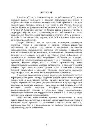 6
ВВЕДЕНИЕ
В начале ХХI века сердечно-сосудистые заболевания (ССЗ) из-за
широкой распространенности и тяжелых последствий для жизни и
здоровья остаются важнейшей медико-социальной проблемой для всех
экономически развитых стран, в том числе и для России. Согласно
данным Центра профилактической медицины, в возрасте 20–65 лет 34 %
мужчин и 39 % женщин умирают от болезни сердца и сосудов. Причем в
структуре смертности от сердечно-сосудистых заболеваний на долю
ишемической болезни сердца приходится у мужчин 60 %, у женщин –
41 %. В России показатели смертности от ССЗ в 3,5 раза выше, чем в
развитых странах Европы.
Следует заметить, что за последние десятилетия достигнуты
значимые успехи в диагностике и лечении сердечно-сосудистых
заболеваний. Во многом это связано с внедрением достижений
патофизиологии, фармакологии, хирургии, что привело к пересмотру
многих патогенетических концепций, классификаций, медикаментозной
терапии, хирургического лечения и др. Обилие новой информации по
диагностике и лечению ИБС потребовало обобщения ее в форме,
доступной не только специалисту-кардиологу, но и терапевтам широкого
профиля. Именно такую цель – помочь практическому врачу
ориентироваться в сложных вопросах кардиологии – и преследует данное
пособие. Перед автором стояла трудная задача – избежать слишком
большой детализации в описании основных клинических вариантов
атеросклероза и в то же время дать им современное толкование.
В пособии предпочтение отдано клиническим проблемам острого
коронарного синдрома. Автору подробно удалось представить вопросы
диагностики и современные методы лечения различных проявлений
острого коронарного синдрома (впервые возникшей и прогрессирующей
стенокардии, инфаркта миокарда). Представлен единый патогенетический
механизм данной патологии. Разобрана тактика оказания
квалифицированной помощи в первичном звене здравоохранения.
Определены показания для хирургического лечения ИБС и последующее
амбулаторное ведение таких пациентов.
Использование практическими врачами предлагаемых в книге
рекомендаций по диагностике и лечению ишемической болезни сердца в
конечном итоге приведет к улучшению качества жизни больных,
снижению смертности и инвалидизации от наиболее распространенных
сердечно-сосудистых заболеваний.
Copyright ОАО «ЦКБ «БИБКОМ» & ООО «Aгентство Kнига-Cервис»
 