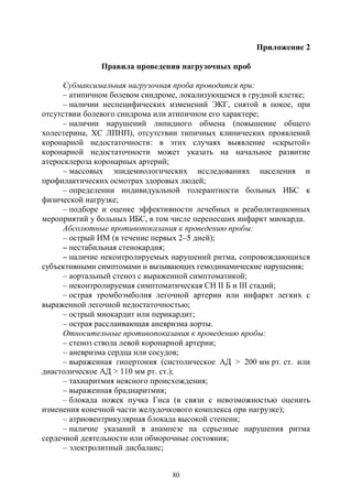 80
Приложение 2
Правила проведения нагрузочных проб
Субмаксимальная нагрузочная проба проводится при:
– атипичном болевом синдроме, локализующемся в грудной клетке;
– наличии неспецифических изменений ЭКГ, снятой в покое, при
отсутствии болевого синдрома или атипичном его характере;
– наличии нарушений липидного обмена (повышение общего
холестерина, ХС ЛПНП), отсутствии типичных клинических проявлений
коронарной недостаточности: в этих случаях выявление «скрытой»
коронарной недостаточности может указать на начальное развитие
атеросклероза коронарных артерий;
– массовых эпидемиологических исследованиях населения и
профилактических осмотрах здоровых людей;
– определении индивидуальной толерантности больных ИБС к
физической нагрузке;
– подборе и оценке эффективности лечебных и реабилитационных
мероприятий у больных ИБС, в том числе перенесших инфаркт миокарда.
Абсолютные противопоказания к проведению пробы:
– острый ИМ (в течение первых 2–5 дней);
– нестабильная стенокардия;
– наличие неконтролируемых нарушений ритма, сопровождающихся
субъективными симптомами и вызывающих гемодинамические нарушения;
– аортальный стеноз с выраженной симптоматикой;
– неконтролируемая симптоматическая СН II Б и III стадий;
– острая тромбоэмболия легочной артерии или инфаркт легких с
выраженной легочной недостаточностью;
– острый миокардит или перикардит;
– острая расслаивающая аневризма аорты.
Относительные противопоказания к проведению пробы:
– стеноз ствола левой коронарной артерии;
– аневризма сердца или сосудов;
– выраженная гипертония (систолическое АД > 200 мм рт. ст. или
диастолическое АД > 110 мм рт. ст.);
– тахиаритмия неясного происхождения;
– выраженная брадиаритмия;
– блокада ножек пучка Гиса (в связи с невозможностью оценить
изменения конечной части желудочкового комплекса при нагрузке);
– атриовентрикулярная блокада высокой степени;
– наличие указаний в анамнезе на серьезные нарушения ритма
сердечной деятельности или обморочные состояния;
– электролитный дисбаланс;
Copyright ОАО «ЦКБ «БИБКОМ» & ООО «Aгентство Kнига-Cервис»
 