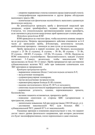 81
– умеренно выраженные стенозы клапанов сердца (аортальный стеноз);
– гипертрофическая кардиомиопатия и другие формы обструкции
выносящего тракта ЛЖ;
– психическая или физическая неспособность выполнять адекватную
физическую нагрузку.
Не рекомендуется проводить пробу с физической нагрузкой при
лихорадке, остром тромбофлебите, недавно перенесенном инсульте.
Считается, что относительными противопоказаниями можно пренебречь,
если значимость результатов нагрузочных проб превосходит степень риска.
Методика проведения ВЭМ
ВЭМ проводится на «чистом» фоне, чтобы исключить влияние лекарств
на ее результаты. Нитраты пролонгированного действия отменяются за 6–8
часов до проведения пробы, β-блокаторы, антагонисты кальция,
анаболические препараты – минимум за двое суток до исследования.
Проба проводится в первой половине дня. Начинать исследование
следует с 25 Вт (I ступень), II cтупень – 50 Вт, III cтупень – 75 Вт,
IV cтупень – 100 ВТ, V cтупень – 125 Вт, VI cтупень – 150 Вт. Нагрузка на
ВЭМ повышается ступенеобразно. Продолжительность каждой ступени
составляет 3–5 минут, желательно, чтобы максимальная ЧСС
продолжалась не более 10–12 минут. Проба прекращается при достижении
субмаксимальных величин ЧСС либо при появлении клинических или
ЭКГ-критериев ее прекращения.
Критерии прекращения пробы:
– выраженное снижение (более 2 мм) или подъем сегмента S-Т;
– желудочковая тахикардия;
– суправентрикулярная тахикардия;
– частая желудочковая экстрасистолия;
– атриовентрикулярная блокада II–III степени;
– падение систолического АД на 25–30 % от исходного;
– симптомы недостаточности периферического кровообращения;
– выраженная усталость, одышка, перемежающаяся хромота,
беспокойство;
– желание пациента остановиться, прекратить пробу;
– появление симптомов со стороны ЦНС (дезориентация в
пространстве, атаксия);
– значительное повышение АД при нагрузке (выше 230/120 мм рт. ст.);
– достижение максимальной ЧСС (для больных ИБС –
субмаксимальной ЧСС, равной 85 % от максимальной).
Указанные признаки и изменения свидетельствуют о том, что пациент
достиг такого уровня физического напряжения, при котором увеличение
его будет малоинформативным, плохо переносимым и даже опасным.
Copyright ОАО «ЦКБ «БИБКОМ» & ООО «Aгентство Kнига-Cервис»
 