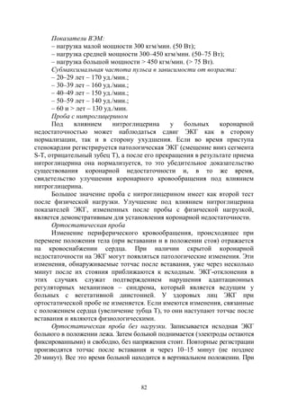 82
Показатели ВЭМ:
– нагрузка малой мощности 300 кгм/мин. (50 Вт);
– нагрузка средней мощности 300–450 кгм/мин. (50–75 Вт);
– нагрузка большой мощности > 450 кгм/мин. (> 75 Вт).
Субмаксимальная частота пульса в зависимости от возраста:
– 20–29 лет – 170 уд./мин.;
– 30–39 лет – 160 уд./мин.;
– 40–49 лет – 150 уд./мин.;
– 50–59 лет – 140 уд./мин.;
– 60 и > лет – 130 уд./мин.
Проба с нитроглицерином
Под влиянием нитроглицерина у больных коронарной
недостаточностью может наблюдаться сдвиг ЭКГ как в сторону
нормализации, так и в сторону ухудшения. Если во время приступа
стенокардии регистрируется патологическая ЭКГ (смещение вниз сегмента
S-Т, отрицательный зубец Т), а после его прекращения в результате приема
нитроглицерина она нормализуется, то это убедительное доказательство
существования коронарной недостаточности и, в то же время,
свидетельство улучшения коронарного кровообращения под влиянием
нитроглицерина.
Большое значение проба с нитроглицерином имеет как второй тест
после физической нагрузки. Улучшение под влиянием нитроглицерина
показателей ЭКГ, измененных после пробы с физической нагрузкой,
является демонстративным для установления коронарной недостаточности.
Ортостатическая проба
Изменение периферического кровообращения, происходящее при
перемене положения тела (при вставании и в положении стоя) отражается
на кровоснабжении сердца. При наличии скрытой коронарной
недостаточности на ЭКГ могут появляться патологические изменения. Эти
изменения, обнаруживаемые тотчас после вставания, уже через несколько
минут после их стояния приближаются к исходным. ЭКГ-отклонения в
этих случаях служат подтверждением нарушения адаптационных
регуляторных механизмов – синдрома, который является ведущим у
больных с вегетативной диистонией. У здоровых лиц ЭКГ при
ортостатической пробе не изменяется. Если имеются изменения, связанные
с положением сердца (увеличение зубца Т), то они наступают тотчас после
вставания и являются физиологическими.
Ортостатическая проба без нагрузки. Записывается исходная ЭКГ
больного в положении лежа. Затем больной поднимается (электроды остаются
фиксированными) и свободно, без напряжения стоит. Повторные регистрации
производятся тотчас после вставания и через 10–15 минут (не позднее
20 минут). Все это время больной находится в вертикальном положении. При
Copyright ОАО «ЦКБ «БИБКОМ» & ООО «Aгентство Kнига-Cервис»
 