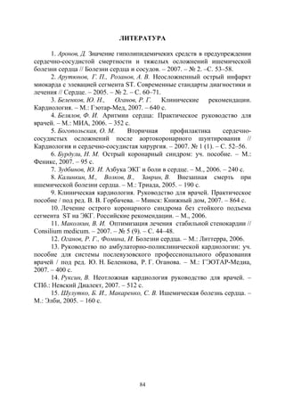84
ЛИТЕРАТУРА
1. Аронов, Д. Значение гиполипидемичеких средств в предупреждении
сердечно-сосудистой смертности и тяжелых осложнений ишемической
болезни сердца // Болезни сердца и сосудов. – 2007. – № 2. –С. 53–58.
2. Арутюнов, Г. П., Розанов, А. В. Неосложненный острый инфаркт
миокарда с элевацией сегмента ST. Современные стандарты диагностики и
лечения // Сердце. – 2005. – № 2. – С. 60–71.
3. Беленков, Ю. Н., Оганов, Р. Г. Клинические рекомендации.
Кардиология. – М.: Гэотар-Мед, 2007. – 640 с.
4. Белялов, Ф. И. Аритмии сердца: Практическое руководство для
врачей. – М.: МИА, 2006. – 352 с.
5. Богопольская, О. М. Вторичная профилактика сердечно-
сосудистых осложнений после аортокоронарного шунтирования //
Кардиология и сердечно-сосудистая хирургия. – 2007. № 1 (1). – С. 52–56.
6. Бурдули, Н. М. Острый коронарный синдром: уч. пособие. – М.:
Феникс, 2007. – 95 с.
7. Зудбинов, Ю. И. Азбука ЭКГ и боли в сердце. – М., 2006. – 240 с.
8. Калинкин, М., Волков, В., Заврин, В. Внезапная смерть при
ишемической болезни сердца. – М.: Триада, 2005. – 190 с.
9. Клиническая кардиология. Руководство для врачей. Практическое
пособие / под ред. В. В. Горбачева. – Минск: Книжный дом, 2007. – 864 с.
10. Лечение острого коронарного синдрома без стойкого подъема
сегмента ST на ЭКГ. Российские рекомендации. – М., 2006.
11. Маколкин, В. И. Оптимизация лечения стабильной стенокардии //
Consilium medicum. – 2007. – № 5 (9). – С. 44–48.
12. Оганов, Р. Г., Фомина, И. Болезни сердца. – М.: Литтерра, 2006.
13. Руководство по амбулаторно-поликлинической кардиологии: уч.
пособие для системы послевузовского профессионального образования
врачей / под ред. Ю. Н. Беленкова, Р. Г. Оганова. – М.: ГЭОТАР-Медиа,
2007. – 400 с.
14. Руксин, В. Неотложная кардиология руководство для врачей. –
СПб.: Невский Диалект, 2007. – 512 с.
15. Шулутко, Б. И., Макаренко, С. В. Ишемическая болезнь сердца. –
М.: Элби, 2005. – 160 с.
Copyright ОАО «ЦКБ «БИБКОМ» & ООО «Aгентство Kнига-Cервис»
 