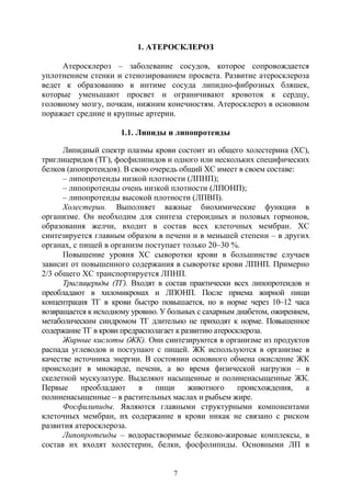 7
1. АТЕРОСКЛЕРОЗ
Атеросклероз – заболевание сосудов, которое сопровождается
уплотнением стенки и стенозированием просвета. Развитие атеросклероза
ведет к образованию в интиме сосуда липидно-фиброзных бляшек,
которые уменьшают просвет и ограничивают кровоток к сердцу,
головному мозгу, почкам, нижним конечностям. Атеросклероз в основном
поражает средние и крупные артерии.
1.1. Липиды и липопротеиды
Липидный спектр плазмы крови состоит из общего холестерина (ХС),
триглицеридов (ТГ), фосфилипидов и одного или нескольких специфических
белков (апопротеидов). В свою очередь общий ХС имеет в своем составе:
– липопротеиды низкой плотности (ЛПНП);
– липопротеиды очень низкой плотности (ЛПОНП);
– липопротеиды высокой плотности (ЛПВП).
Холестерин. Выполняет важные биохимические функции в
организме. Он необходим для синтеза стероидных и половых гормонов,
образования желчи, входит в состав всех клеточных мембран. ХС
синтезируется главным образом в печени и в меньшей степени – в других
органах, с пищей в организм поступает только 20–30 %.
Повышение уровня ХС сыворотки крови в большинстве случаев
зависит от повышенного содержания в сыворотке крови ЛПНП. Примерно
2/3 общего ХС транспортируется ЛПНП.
Триглицериды (ТГ). Входят в состав практически всех липопротеидов и
преобладают в хиломикронах и ЛПОНП. После приема жирной пищи
концентрация ТГ в крови быстро повышается, но в норме через 10–12 часа
возвращается к исходному уровню. У больных с сахарным диабетом, ожирением,
метаболическим синдромом ТГ длительно не приходят к норме. Повышенное
содержание ТГ в крови предрасполагает к развитию атеросклероза.
Жирные кислоты (ЖК). Они синтезируются в организме из продуктов
распада углеводов и поступают с пищей. ЖК используются в организме в
качестве источника энергии. В состоянии основного обмена окисление ЖК
происходит в миокарде, печени, а во время физической нагрузки – в
скелетной мускулатуре. Выделяют насыщенные и полиненасыщенные ЖК.
Первые преобладают в пищи животного происхождения, а
полиненасыщенные – в растительных маслах и рыбьем жире.
Фосфилипиды. Являются главными структурными компонентами
клеточных мембран, их содержание в крови никак не связано с риском
развития атеросклероза.
Липопротеиды – водорастворимые белково-жировые комплексы, в
состав их входят холестерин, белки, фосфолипиды. Основными ЛП в
Copyright ОАО «ЦКБ «БИБКОМ» & ООО «Aгентство Kнига-Cервис»
 