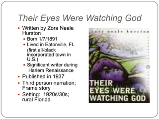 Their Eyes Were Watching God
 Written by Zora Neale
  Hurston
   Born 1/7/1891
   Lived in Eatonville, FL
    (first all-black
    incorporated town in
    U.S.)
   Significant writer during
     Harlem Renaissance
 Published in 1937
 Third person narration;
  Frame story
 Setting: 1920s/30s;
  rural Florida
 