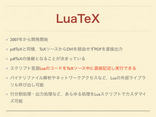 LuaTeX
2007年から開発開始	

pdfTeXと同様，TeXソースからDVIを経由せずPDFを直接出力	

pdfTeXの後継となることが決まっている	

スクリプト言語LuaのコードをTeXソース中に直接記述し実行できる	

バイナリ...