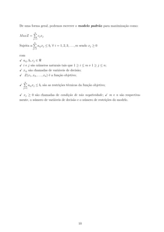 De uma forma geral, podemos escrever o modelo padr˜ao para maximiza¸c˜ao como:
MaxZ =
n
j=1
cjxj
Sujeita a:
n
j=1
aijxj ≤ bi ∀ i = 1, 2, 3, . . . , m sendo xj ≥ 0
com
aij, bi, cj ∈
i e j s˜ao n´umeros naturais tais que 1 ≥ i ≤ m e 1 ≥ j ≤ n;
xij s˜ao chamadas de vari´aveis de decis˜ao;
Z(x1, x2, . . . , xn) ´e a fun¸c˜ao objetivo;
n
j=1
aijxj ≤ bi s˜ao as restri¸c˜oes t´ecnicas da fun¸c˜ao objetivo;
xj ≥ 0 s˜ao chamadas de condi¸c˜ao de n˜ao negatividade; m e n s˜ao respectiva-
mente, o n´umero de vari´aveis de decis˜ao e o n´umero de restri¸c˜oes do modelo.
10
 