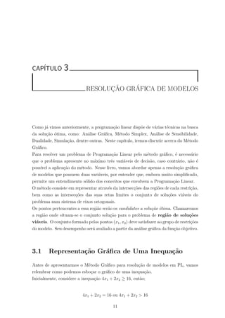 CAP´ITULO 3
RESOLUC¸ ˜AO GR´AFICA DE MODELOS
Como j´a vimos anteriormente, a programa¸c˜ao linear disp˜oe de v´arias t´ecnicas na busca
da solu¸c˜ao ´otima, como: An´alise Gr´aﬁca, M´etodo Simplex, An´alise de Sensibilidade,
Dualidade, Simula¸c˜ao, dentre outras. Neste cap´ıtulo, iremos discutir acerca do M´etodo
Gr´aﬁco.
Para resolver um problema de Programa¸c˜ao Linear pelo m´etodo gr´aﬁco, ´e necess´ario
que o problema apresente no m´aximo trˆes vari´aveis de decis˜ao, caso contr´ario, n˜ao ´e
poss´ıvel a aplica¸c˜ao do m´etodo. Nesse livro, vamos abordar apenas a resolu¸c˜ao gr´aﬁca
de modelos que possuem duas vari´aveis, por entender que, embora muito simpliﬁcado,
permite um entendimento s´olido dos conceitos que envolvem a Programa¸c˜ao Linear.
O m´etodo consiste em representar atrav´es da intersec¸c˜oes das regi˜oes de cada restri¸c˜ao,
bem como as intersec¸c˜oes das suas retas limites o conjunto de solu¸c˜oes vi´aveis do
problema num sistema de eixos ortogonais.
Os pontos pertencentes a essa regi˜ao ser˜ao os candidatos a solu¸c˜ao ´otima. Chamaremos
a regi˜ao onde situam-se o conjunto solu¸c˜ao para o problema de regi˜ao de solu¸c˜oes
vi´aveis. O conjunto formado pelos pontos (x1, x2) deve satisfazer ao grupo de restri¸c˜oes
do modelo. Seu desempenho ser´a avaliado a partir da an´alise gr´aﬁca da fun¸c˜ao objetivo.
3.1 Representa¸c˜ao Gr´aﬁca de Uma Inequa¸c˜ao
Antes de apresentarmos o M´etodo Gr´aﬁco para resolu¸c˜ao de modelos em PL, vamos
relembrar como podemos esbo¸car o gr´aﬁco de uma inequa¸c˜ao.
Inicialmente, considere a inequa¸c˜ao 4x1 + 2x2 ≥ 16, ent˜ao;
4x1 + 2x2 = 16 ou 4x1 + 2x2 > 16
11
 