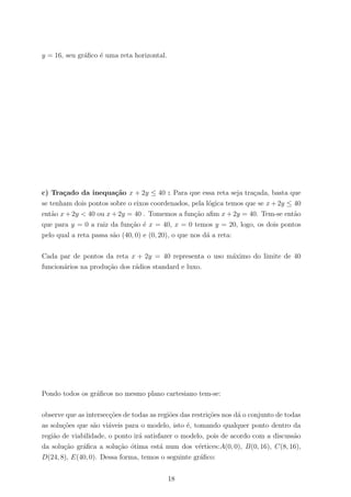 y = 16, seu gr´aﬁco ´e uma reta horizontal.
c) Tra¸cado da inequa¸c˜ao x + 2y ≤ 40 : Para que essa reta seja tra¸cada, basta que
se tenham dois pontos sobre o eixos coordenados, pela l´ogica temos que se x + 2y ≤ 40
ent˜ao x + 2y < 40 ou x + 2y = 40 . Tomemos a fun¸c˜ao aﬁm x + 2y = 40. Tem-se ent˜ao
que para y = 0 a raiz da fun¸c˜ao ´e x = 40, x = 0 temos y = 20, logo, os dois pontos
pelo qual a reta passa s˜ao (40, 0) e (0, 20), o que nos d´a a reta:
Cada par de pontos da reta x + 2y = 40 representa o uso m´aximo do limite de 40
funcion´arios na produ¸c˜ao dos r´adios standard e luxo.
Pondo todos os gr´aﬁcos no mesmo plano cartesiano tem-se:
observe que as intersec¸c˜oes de todas as regi˜oes das restri¸c˜oes nos d´a o conjunto de todas
as solu¸c˜oes que s˜ao vi´aveis para o modelo, isto ´e, tomando qualquer ponto dentro da
regi˜ao de viabilidade, o ponto ir´a satisfazer o modelo, pois de acordo com a discuss˜ao
da solu¸c˜ao gr´aﬁca a solu¸c˜ao ´otima est´a num dos v´ertices:A(0, 0), B(0, 16), C(8, 16),
D(24, 8), E(40, 0). Dessa forma, temos o seguinte gr´aﬁco:
18
 
