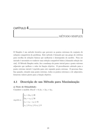 CAP´ITULO 4
M´ETODO SIMPLEX
O Simplex ´e um m´etodo iterativo que percorre os pontos extremos do conjunto de
solu¸c˜oes compat´ıveis do problema. Este m´etodo ´e formado por um grupo de crit´erios
para escolha de solu¸c˜oes b´asicas que melhorem o desempenho do modelo. Para ser
iniciado ´e necess´ario se conhecer uma solu¸c˜ao compat´ıvel b´asica (chamada solu¸c˜ao ini-
cial). O M´etodo Simplex ent˜ao, faz a mudan¸ca do ponto inicial para o ponto extremo
adjacente que melhore o valor da fun¸c˜ao objetivo. O procedimento adotado para o
ponto extremo inicial ´e repetido para este segundo ponto extremo. O processo ﬁna-
liza quando, estando num ponto extremo, todos os pontos extremos a ele adjacentes,
fornecem valores piores para a fun¸c˜ao objetivo.
4.1 Descri¸c˜ao de um M´etodo para Maximiza¸c˜ao
a) Teste de Otimalidade:
Considere o modelo MaxZ = 0, 2x1 + 2x2 + 4x3
sujeito a :



x1 + 2x2 ≤ 20
3x1 + x3 ≤ 50
x1 + x2 − x3 ≤ 15
x1 ≥ 0, x2 ≥ 0, x3 ≥ 0
23
 
